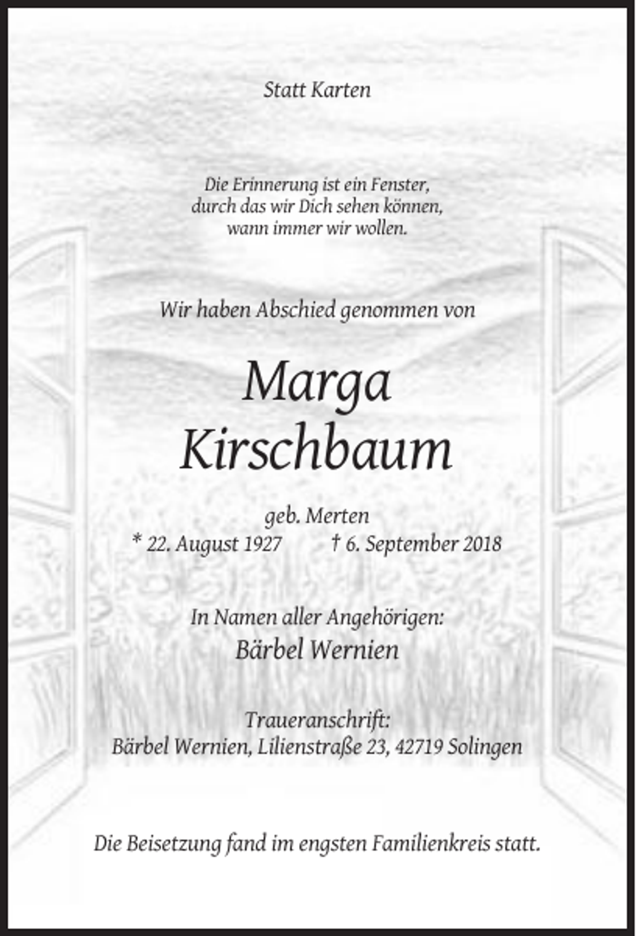 <p>Statt Karten</p><p>Die Erinnerung ist ein Fenster,<br />durch das wir Dich sehen können,<br />wann immer wir wollen.</p><p>Wir haben Abschied genommen von</p><p>Marga<br />Kirschbaum<br />geb. Merten<br />* 22. August 1927<br />† 6. September 2018</p><p>In Namen aller Angehörigen:</p><p>Bärbel Wernien<br />Traueranschrift:<br />Bärbel Wernien, Lilienstraße 23, 42719 Solingen</p><p>Die Beisetzung fand im engsten Familienkreis statt.</p>
