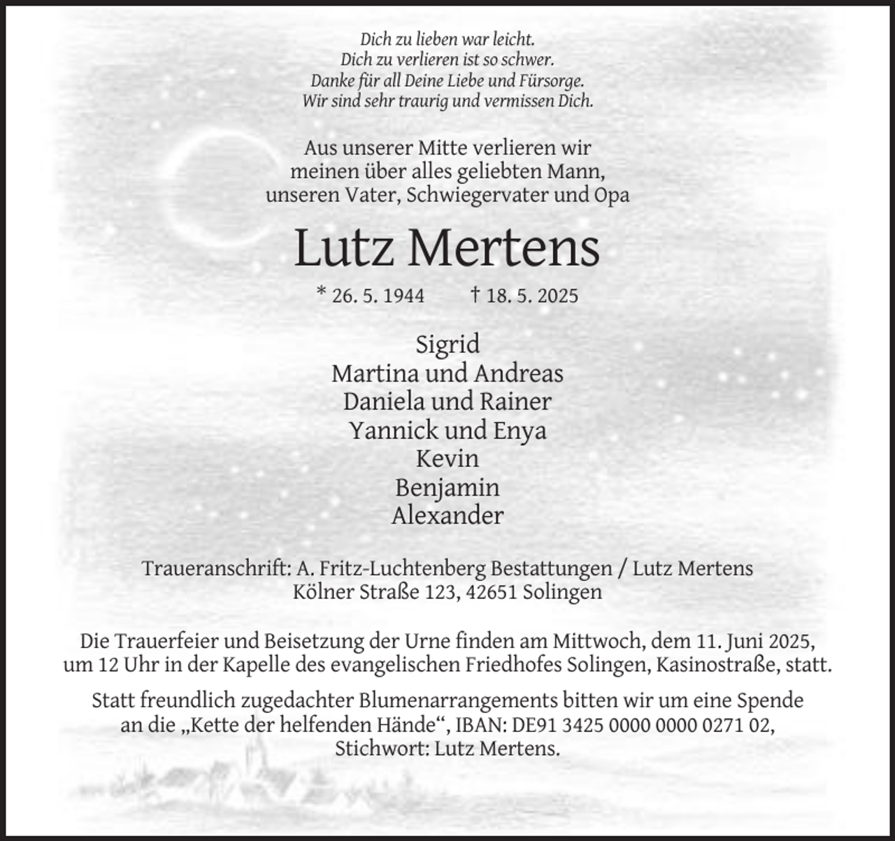 <p>Dich zu lieben war leicht.<br />Dich zu verlieren ist so schwer.<br />Danke für all Deine Liebe und Fürsorge.<br />Wir sind sehr traurig und vermissen Dich.</p><p>Aus unserer Mitte verlieren wir<br />meinen über alles geliebten Mann,<br />unseren Vater, Schwiegervater und Opa</p><p>Lutz Mertens<br />* 26. 5. 1944</p><p>† 18. 5. 2025</p><p>Sigrid<br />Martina und Andreas<br />Daniela und Rainer<br />Yannick und Enya<br />Kevin<br />Benjamin<br />Alexander<br />Traueranschrift: A. Fritz-Luchtenberg Bestattungen / Lutz Mertens<br />Kölner Straße 123, 42651 Solingen<br />Die Trauerfeier und Beisetzung der Urne finden am Mittwoch, dem 11. Juni 2025,<br />um 12 Uhr in der Kapelle des evangelischen Friedhofes Solingen, Kasinostraße, statt.<br />Statt freundlich zugedachter Blumenarrangements bitten wir um eine Spende<br />an die „Kette der helfenden Hände“, IBAN: DE91 3425 0271 02,<br />Stichwort: Lutz Mertens.</p>
