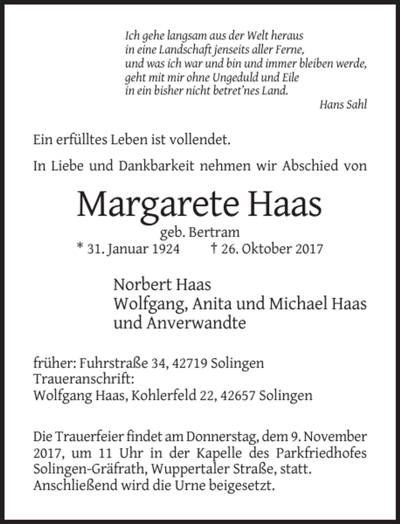 <p>Ich gehe langsam aus der Welt heraus<br />in eine Landschaft jenseits aller Ferne,<br />und was ich war und bin und immer bleiben werde,<br />geht mit mir ohne Ungeduld und Eile<br />in ein bisher nicht betret’nes Land.<br />Hans Sahl</p><p>Ein erfülltes Leben ist vollendet.<br />In Liebe und Dankbarkeit nehmen wir Abschied von</p><p>Margarete Haas<br />geb. Bertram<br />* 31. Januar 1924<br />† 26. Oktober 2017</p><p>Norbert Haas<br />Wolfgang, Anita und Michael Haas<br />und Anverwandte<br />früher: Fuhrstraße 34, 42719 Solingen<br />Traueranschrift:<br />Wolfgang Haas, Kohlerfeld 22, 42657 Solingen<br />Die Trauerfeier findet am Donnerstag, dem 9. November<br />2017, um 11 Uhr in der Kapelle des Parkfriedhofes<br />Solingen-Gräfrath, Wuppertaler Straße, statt.<br />Anschließend wird die Urne beigesetzt.</p>