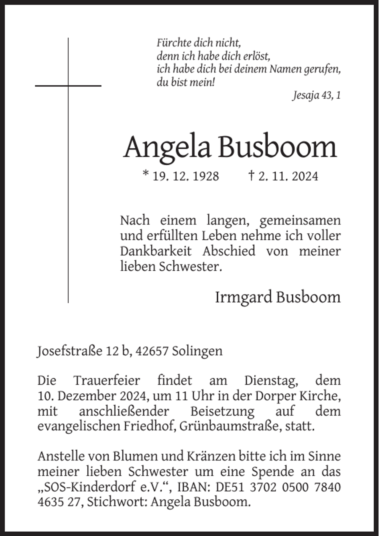 <p>Fürchte dich nicht,<br />denn ich habe dich erlöst,<br />ich habe dich bei deinem Namen gerufen,<br />du bist mein!<br />Jesaja 43, 1</p><p>Angela Busboom<br />* 19. 12. 1928</p><p>† 2. 11. 2024</p><p>Nach einem langen, gemeinsamen<br />und erfüllten Leben nehme ich voller<br />Dankbarkeit Abschied von meiner<br />lieben Schwester.</p><p>Irmgard Busboom</p><p>Josefstraße 12 b, 42657 Solingen<br />Die Trauerfeier findet am Dienstag, dem<br />10. Dezember 2024, um 11 Uhr in der Dorper Kirche,<br />mit anschließender Beisetzung auf dem<br />evangelischen Friedhof, Grünbaumstraße, statt.<br />Anstelle von Blumen und Kränzen bitte ich im Sinne<br />meiner lieben Schwester um eine Spende an das<br />„SOS-Kinderdorf e.V.“, IBAN: DE51 3702 0500 7840<br />4635 27, Stichwort: Angela Busboom.</p>
