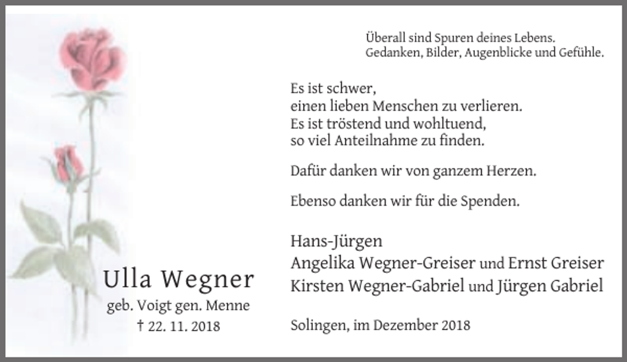 <p>Überall sind Spuren deines Lebens.<br />Gedanken, Bilder, Augenblicke und Gefühle.</p><p>Es ist schwer,<br />einen lieben Menschen zu verlieren.<br />Es ist tröstend und wohltuend,<br />so viel Anteilnahme zu finden.<br />Dafür danken wir von ganzem Herzen.<br />Ebenso danken wir für die Spenden.</p><p>Ulla Wegner</p><p>Hans-Jürgen<br />Angelika Wegner-Greiser und Ernst Greiser<br />Kirsten Wegner-Gabriel und Jürgen Gabriel</p><p>geb. Voigt gen. Menne<br />† 22. 11. 2018</p><p>Solingen, im Dezember 2018</p>