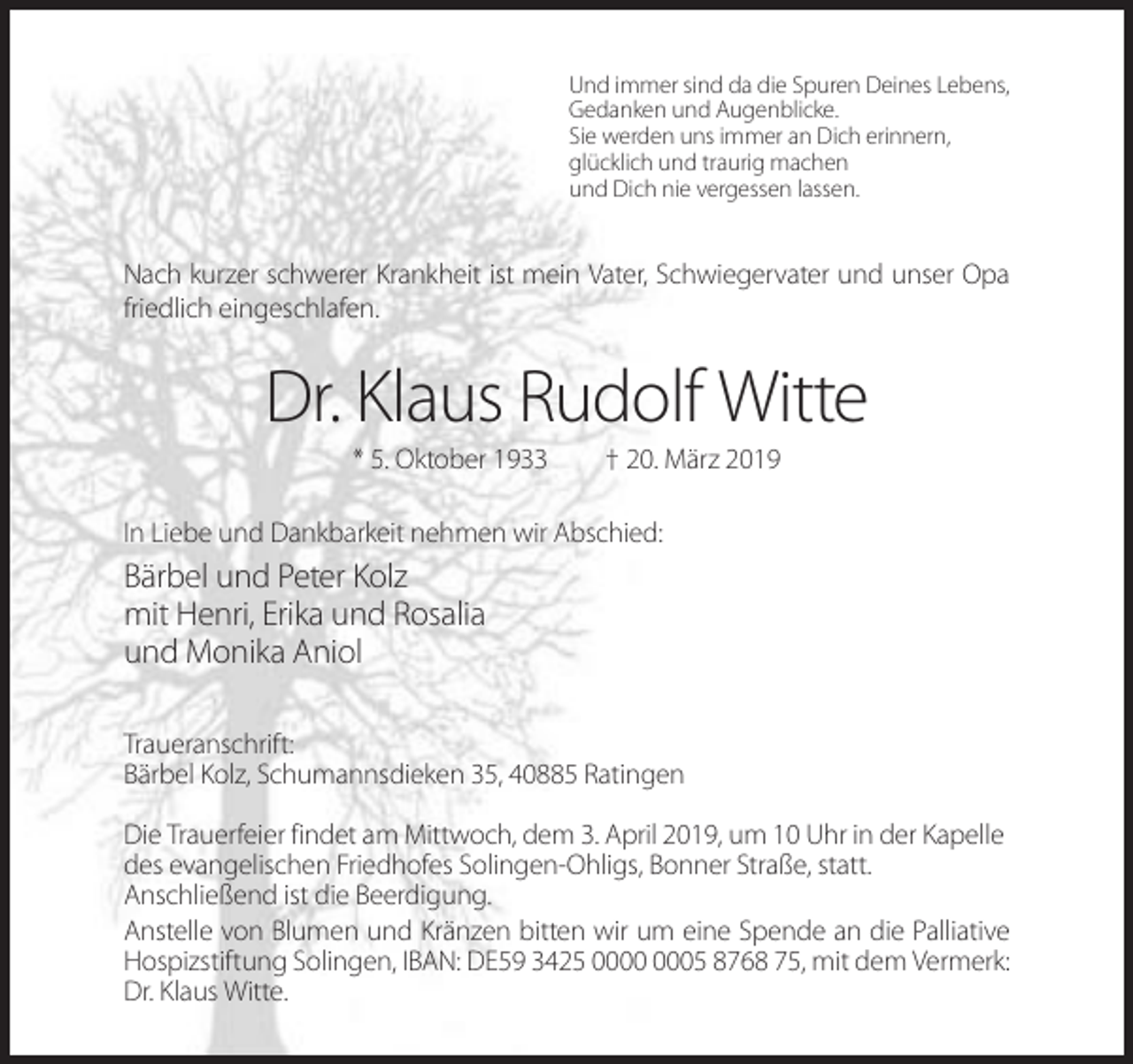 <p>Und immer sind da die Spuren Deines Lebens,<br />Gedanken und Augenblicke.<br />Sie werden uns immer an Dich erinnern,<br />glücklich und traurig machen<br />und Dich nie vergessen lassen.</p><p>Nach kurzer schwerer Krankheit ist mein Vater, Schwiegervater und unser Opa<br />friedlich eingeschlafen.</p><p>Dr. Klaus Rudolf Witte<br />* 5. Oktober 1933</p><p>† 20. März 2019</p><p>In Liebe und Dankbarkeit nehmen wir Abschied:</p><p>Bärbel und Peter Kolz<br />mit Henri, Erika und Rosalia<br />und Monika Aniol<br />Traueranschrift:<br />Bärbel Kolz, Schumannsdieken 35, 40885 Ratingen<br />Die Trauerfeier findet am Mittwoch, dem 3. April 2019, um 10 Uhr in der Kapelle<br />des evangelischen Friedhofes Solingen-Ohligs, Bonner Straße, statt.<br />Anschließend ist die Beerdigung.<br />Anstelle von Blumen und Kränzen bitten wir um eine Spende an die Palliative<br />Hospizstiftung Solingen, IBAN: DE59 3425 05 8768 75, mit dem Vermerk:<br />Dr. Klaus Witte.</p>