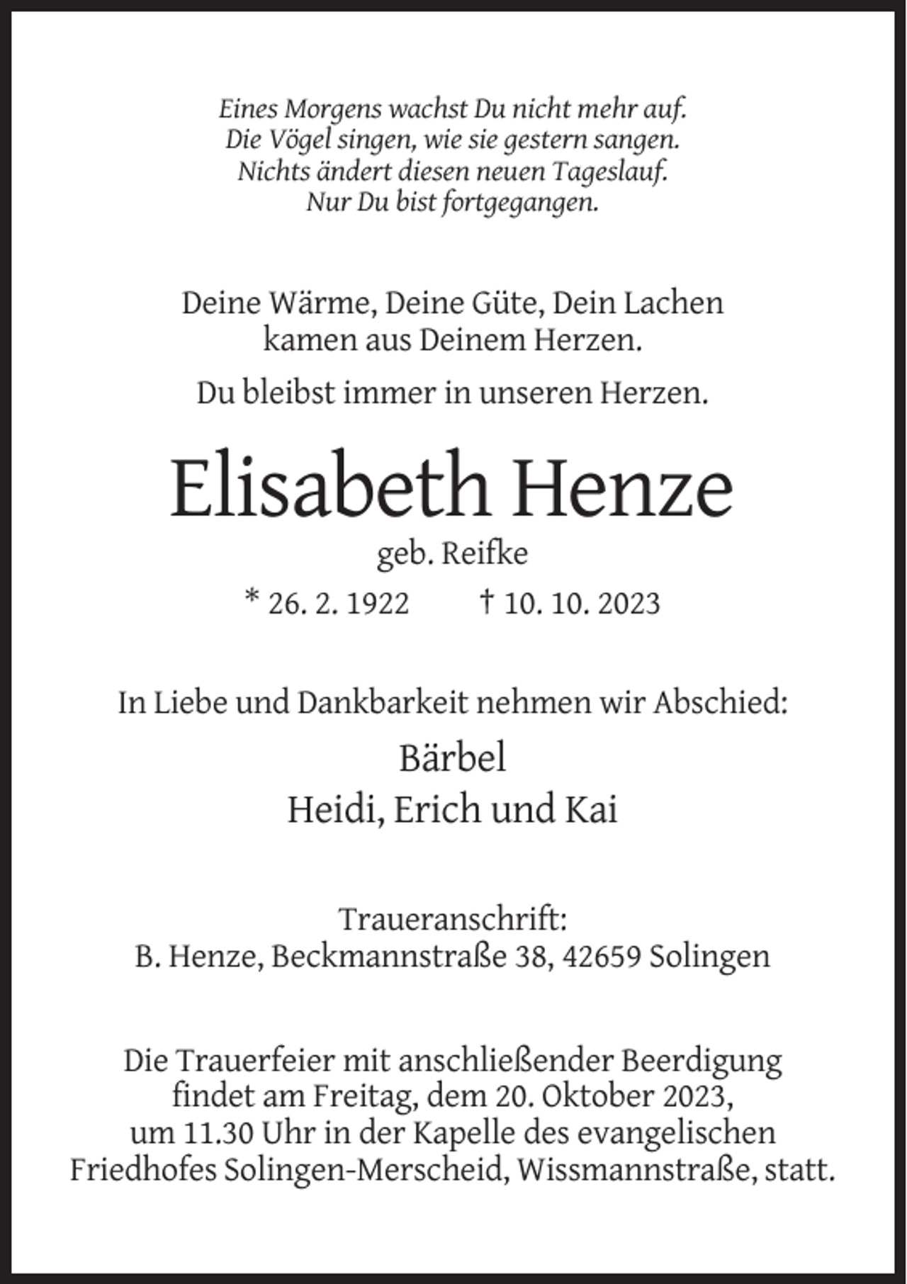 <p>Eines Morgens wachst Du nicht mehr auf.<br />Die Vögel singen, wie sie gestern sangen.<br />Nichts ändert diesen neuen Tageslauf.<br />Nur Du bist fortgegangen.</p><p>Deine Wärme, Deine Güte, Dein Lachen<br />kamen aus Deinem Herzen.<br />Du bleibst immer in unseren Herzen.</p><p>Elisabeth Henze<br />geb. Reifke<br />* 26. 2. 1922<br />† 10. 10. 2023<br />In Liebe und Dankbarkeit nehmen wir Abschied:</p><p>Bärbel<br />Heidi, Erich und Kai<br />Traueranschrift:<br />B. Henze, Beckmannstraße 38, 42659 Solingen</p><p>Die Trauerfeier mit anschließender Beerdigung<br />findet am Freitag, dem 20. Oktober 2023,<br />um 11.30 Uhr in der Kapelle des evangelischen<br />Friedhofes Solingen-Merscheid, Wissmannstraße, statt.</p>