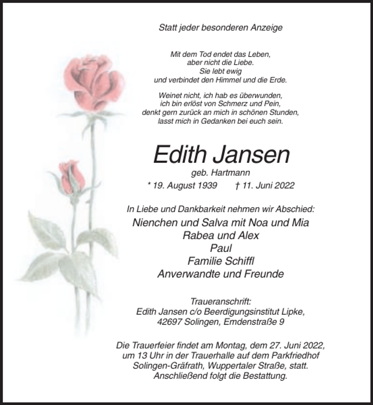 <p>Statt jeder besonderen Anzeige<br />Mit dem Tod endet das Leben,<br />aber nicht die Liebe.<br />Sie lebt ewig<br />und verbindet den Himmel und die Erde.<br />Weinet nicht, ich hab es überwunden,<br />ich bin erlöst von Schmerz und Pein,<br />denkt gern zurück an mich in schönen Stunden,<br />lasst mich in Gedanken bei euch sein.</p><p>Edith Jansen<br />geb. Hartmann<br />* 19. August 1939<br />† 11. Juni 2022<br />In Liebe und Dankbarkeit nehmen wir Abschied:</p><p>Nienchen und Salva mit Noa und Mia<br />Rabea und Alex<br />Paul<br />Familie Schiffl<br />Anverwandte und Freunde<br />Traueranschrift:<br />Edith Jansen c/o Beerdigungsinstitut Lipke,<br />42697 Solingen, Emdenstraße 9<br />Die Trauerfeier findet am Montag, dem 27. Juni 2022,<br />um 13 Uhr in der Trauerhalle auf dem Parkfriedhof<br />Solingen-Gräfrath, Wuppertaler Straße, statt.<br />Anschließend folgt die Bestattung.</p>