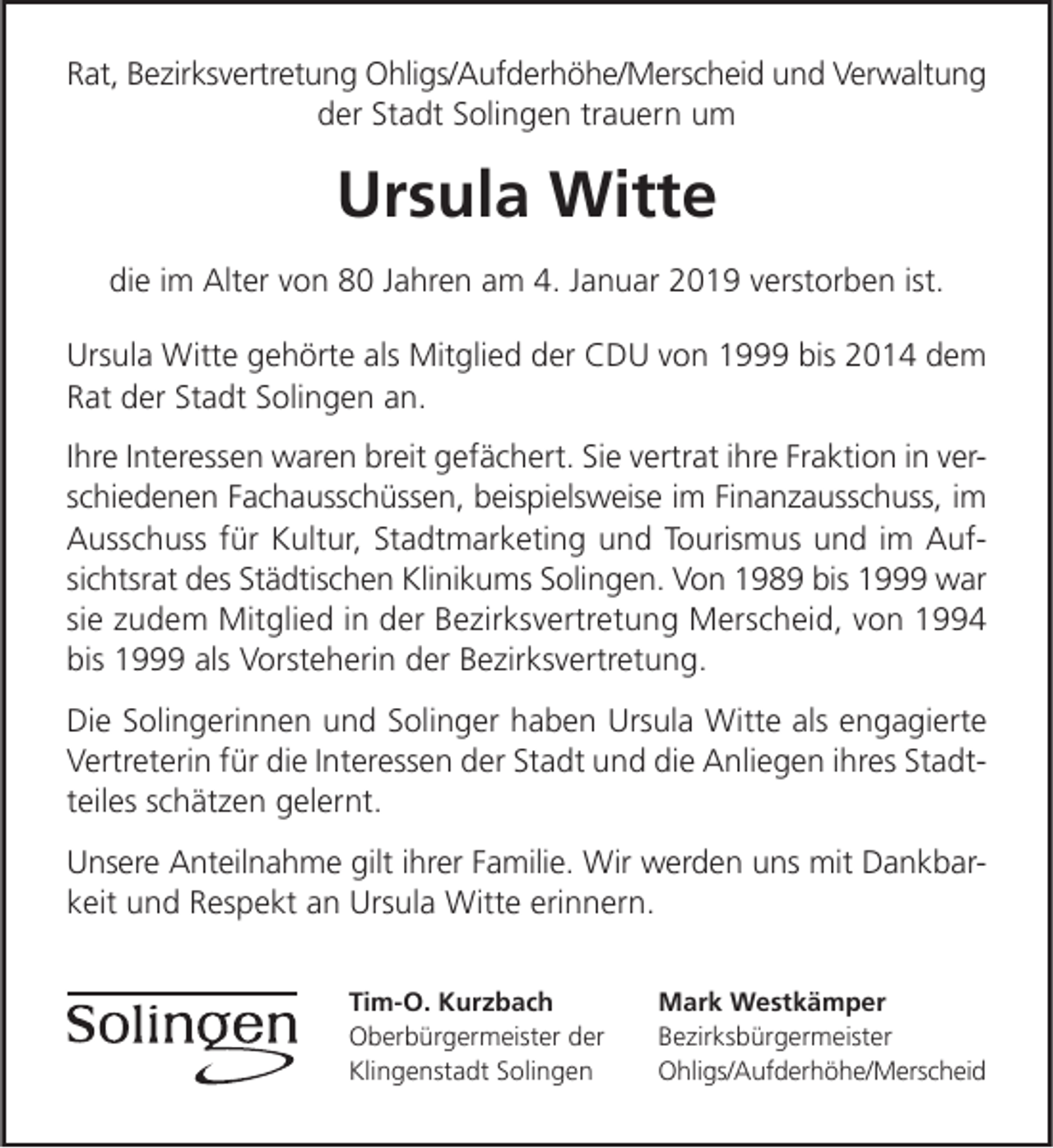 <p>Rat, Bezirksvertretung Ohligs/Aufderhöhe/Merscheid und Verwaltung<br />der Stadt Solingen trauern um</p><p>Ursula Witte<br />die im Alter von 80 Jahren am 4. Januar 2019 verstorben ist.<br />Ursula Witte gehörte als Mitglied der CDU von 1999 bis 2014 dem<br />Rat der Stadt Solingen an.<br />Ihre Interessen waren breit gefächert. Sie vertrat ihre Fraktion in verschiedenen Fachausschüssen, beispielsweise im Finanzausschuss, im<br />Ausschuss für Kultur, Stadtmarketing und Tourismus und im Aufsichtsrat des Städtischen Klinikums Solingen. Von 1989 bis 1999 war<br />sie zudem Mitglied in der Bezirksvertretung Merscheid, von 1994<br />bis 1999 als Vorsteherin der Bezirksvertretung.<br />Die Solingerinnen und Solinger haben Ursula Witte als engagierte<br />Vertreterin für die Interessen der Stadt und die Anliegen ihres Stadtteiles schätzen gelernt.<br />Unsere Anteilnahme gilt ihrer Familie. Wir werden uns mit Dankbarkeit und Respekt an Ursula Witte erinnern.<br />Tim-O. Kurzbach<br />Oberbürgermeister der<br />Klingenstadt Solingen</p><p>Mark Westkämper<br />Bezirksbürgermeister<br />Ohligs/Aufderhöhe/Merscheid</p>