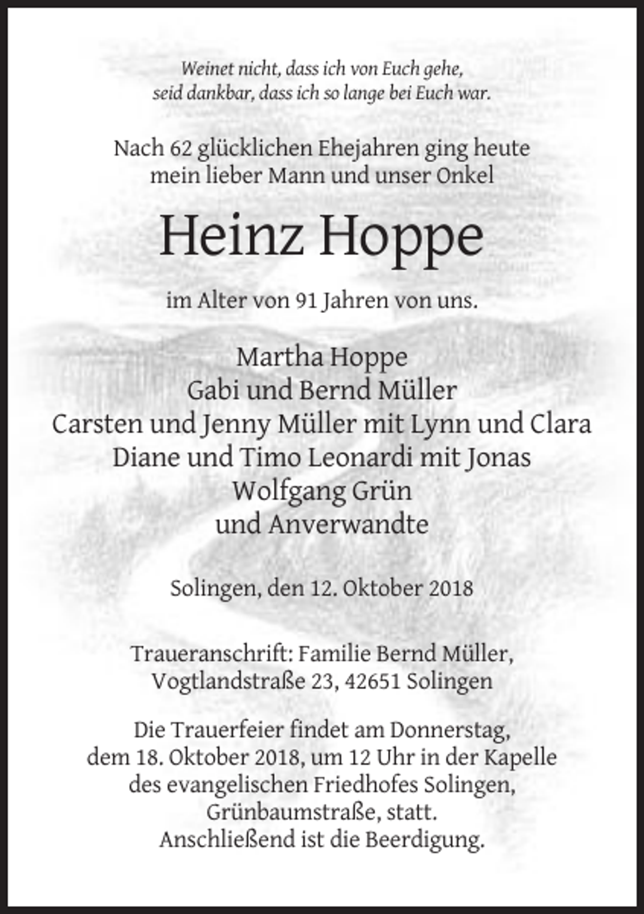 <p>Weinet nicht, dass ich von Euch gehe,<br />seid dankbar, dass ich so lange bei Euch war.</p><p>Nach 62 glücklichen Ehejahren ging heute<br />mein lieber Mann und unser Onkel</p><p>Heinz Hoppe<br />im Alter von 91 Jahren von uns.</p><p>Martha Hoppe<br />Gabi und Bernd Müller<br />Carsten und Jenny Müller mit Lynn und Clara<br />Diane und Timo Leonardi mit Jonas<br />Wolfgang Grün<br />und Anverwandte<br />Solingen, den 12. Oktober 2018<br />Traueranschrift: Familie Bernd Müller,<br />Vogtlandstraße 23, 42651 Solingen<br />Die Trauerfeier findet am Donnerstag,<br />dem 18. Oktober 2018, um 12 Uhr in der Kapelle<br />des evangelischen Friedhofes Solingen,<br />Grünbaumstraße, statt.<br />Anschließend ist die Beerdigung.</p>