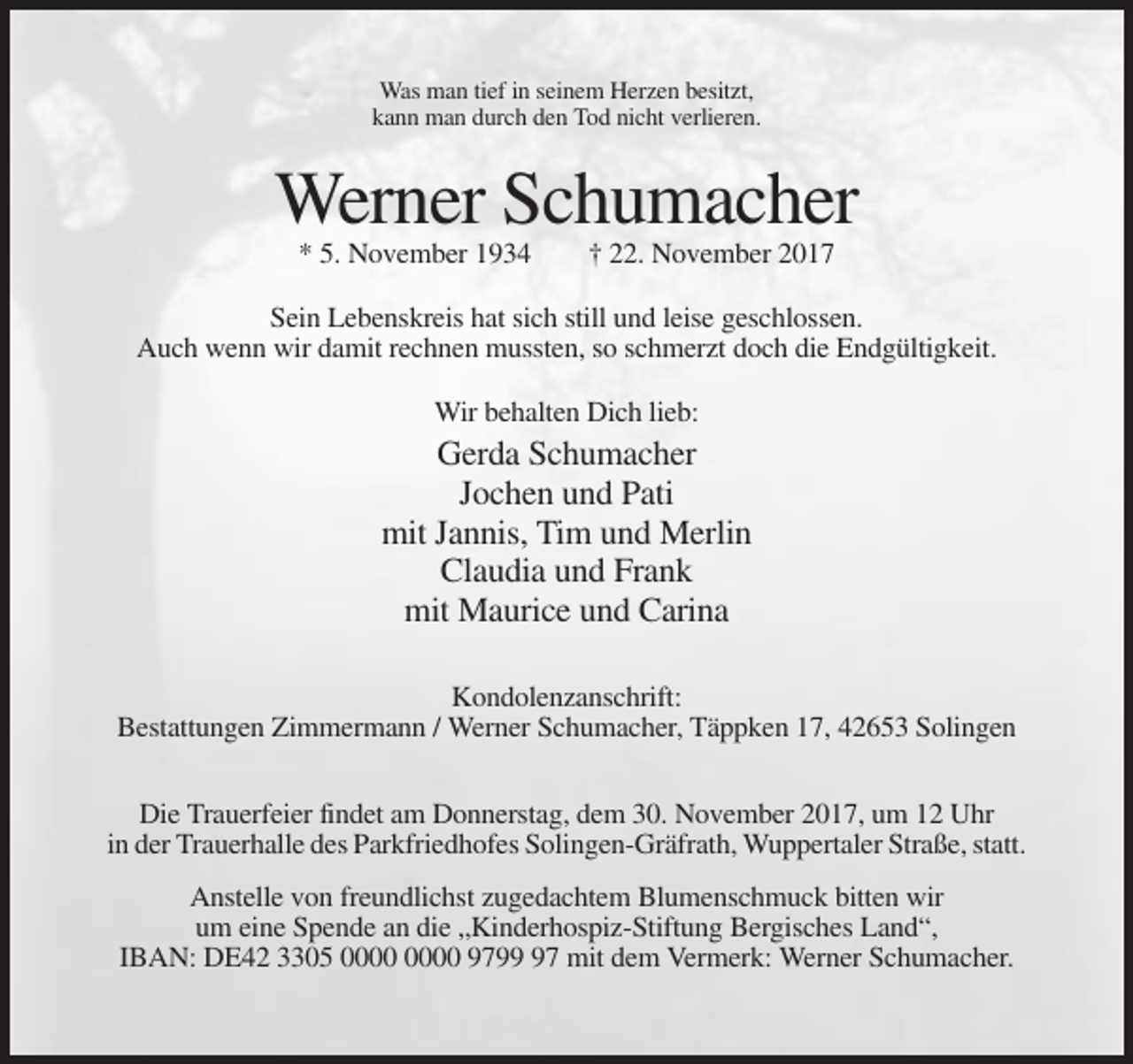 <p>Was man tief in seinem Herzen besitzt,<br />kann man durch den Tod nicht verlieren.</p><p>Werner Schumacher<br />* 5. November 1934</p><p>† 22. November 2017</p><p>Sein Lebenskreis hat sich still und leise geschlossen.<br />Auch wenn wir damit rechnen mussten, so schmerzt doch die Endgültigkeit.<br />Wir behalten Dich lieb:</p><p>Gerda Schumacher<br />Jochen und Pati<br />mit Jannis, Tim und Merlin<br />Claudia und Frank<br />mit Maurice und Carina<br />Kondolenzanschrift:<br />Bestattungen Zimmermann / Werner Schumacher, Täppken 17, 42653 Solingen<br />Die Trauerfeier findet am Donnerstag, dem 30. November 2017, um 12 Uhr<br />in der Trauerhalle des Parkfriedhofes Solingen-Gräfrath, Wuppertaler Straße, statt.<br />Anstelle von freundlichst zugedachtem Blumenschmuck bitten wir<br />um eine Spende an die „Kinderhospiz-Stiftung Bergisches Land“,<br />IBAN: DE42 3305 9797 mit dem Vermerk: Werner Schumacher.</p>