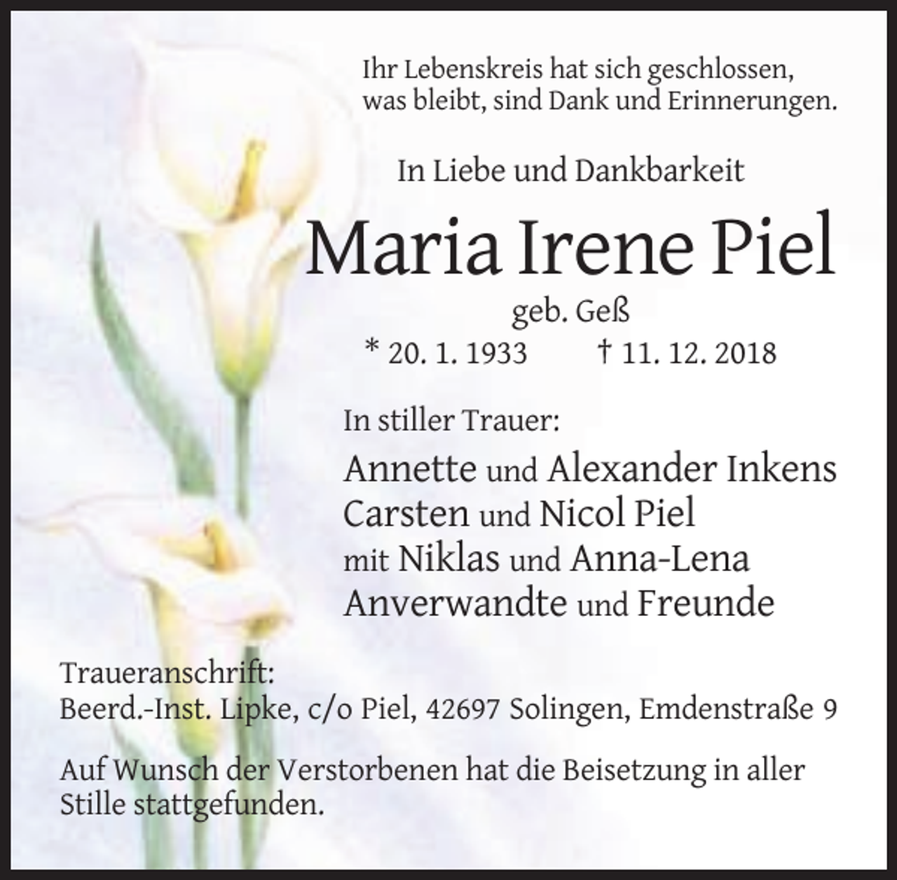 <p>Ihr Lebenskreis hat sich geschlossen,<br />was bleibt, sind Dank und Erinnerungen.</p><p>In Liebe und Dankbarkeit</p><p>Maria Irene Piel<br />geb. Geß<br />* 20. 1. 1933<br />† 11. 12. 2018<br />In stiller Trauer:</p><p>Annette und Alexander Inkens<br />Carsten und Nicol Piel<br />mit Niklas und Anna-Lena<br />Anverwandte und Freunde<br />Traueranschrift:<br />Beerd.-Inst. Lipke, c/o Piel, 42697 Solingen, Emdenstraße 9<br />Auf Wunsch der Verstorbenen hat die Beisetzung in aller<br />Stille stattgefunden.</p>