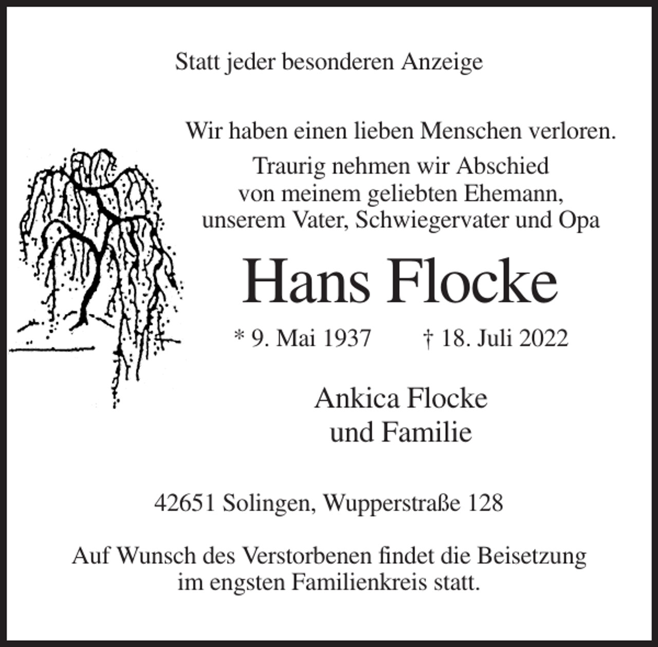 <p>Statt jeder besonderen Anzeige<br />Wir haben einen lieben Menschen verloren.<br />Traurig nehmen wir Abschied<br />von meinem geliebten Ehemann,<br />unserem Vater, Schwiegervater und Opa</p><p>Hans Flocke<br />* 9. Mai 1937</p><p>† 18. Juli 2022</p><p>Ankica Flocke<br />und Familie<br />42651 Solingen, Wupperstraße 128<br />Auf Wunsch des Verstorbenen findet die Beisetzung<br />im engsten Familienkreis statt.</p>