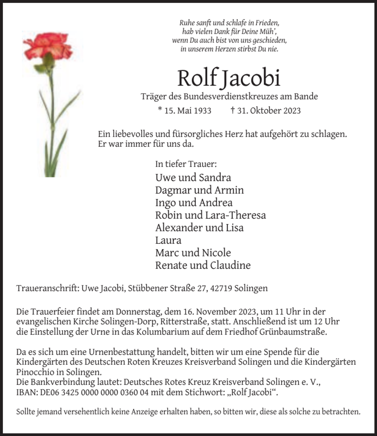 <p>Ruhe sanft und schlafe in Frieden,<br />hab vielen Dank für Deine Müh’,<br />wenn Du auch bist von uns geschieden,<br />in unserem Herzen stirbst Du nie.</p><p>Rolf Jacobi<br />Träger des Bundesverdienstkreuzes am Bande<br />* 15. Mai 1933<br />† 31. Oktober 2023<br />Ein liebevolles und fürsorgliches Herz hat aufgehört zu schlagen.<br />Er war immer für uns da.<br />In tiefer Trauer:</p><p>Uwe und Sandra<br />Dagmar und Armin<br />Ingo und Andrea<br />Robin und Lara-Theresa<br />Alexander und Lisa<br />Laura<br />Marc und Nicole<br />Renate und Claudine<br />Traueranschrift: Uwe Jacobi, Stübbener Straße 27, 42719 Solingen<br />Die Trauerfeier findet am Donnerstag, dem 16. November 2023, um 11 Uhr in der<br />evangelischen Kirche Solingen-Dorp, Ritterstraße, statt. Anschließend ist um 12 Uhr<br />die Einstellung der Urne in das Kolumbarium auf dem Friedhof Grünbaumstraße.<br />Da es sich um eine Urnenbestattung handelt, bitten wir um eine Spende für die<br />Kindergärten des Deutschen Roten Kreuzes Kreisverband Solingen und die Kindergärten<br />Pinocchio in Solingen.<br />Die Bankverbindung lautet: Deutsches Rotes Kreuz Kreisverband Solingen e. V.,<br />IBAN: DE06 3425 0364 mit dem Stichwort: „Rolf Jacobi“.<br />Sollte jemand versehentlich keine Anzeige erhalten haben, so bitten wir, diese als solche zu betrachten.</p>