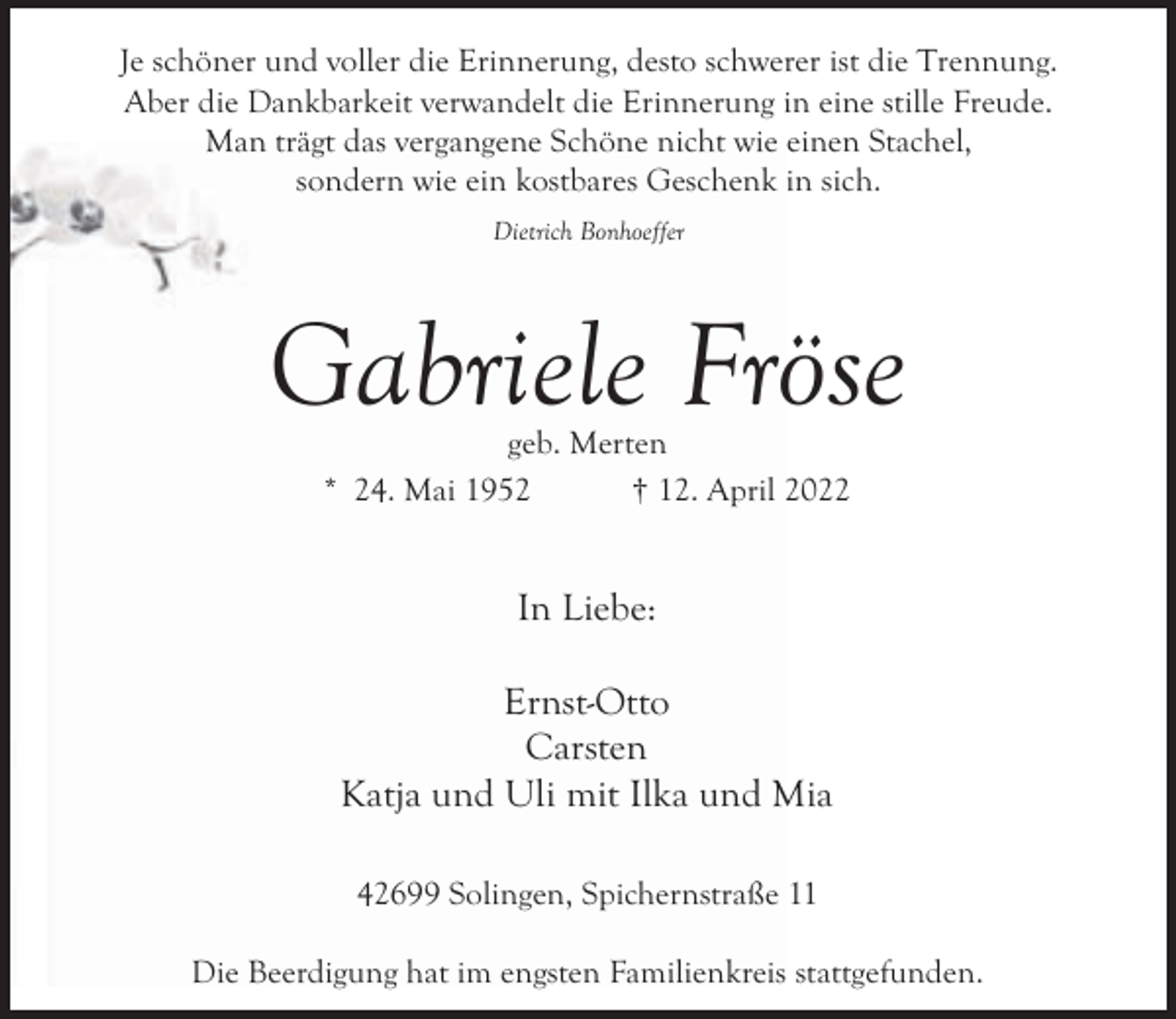 <p>Je schöner und voller die Erinnerung, desto schwerer ist die Trennung.<br />Aber die Dankbarkeit verwandelt die Erinnerung in eine stille Freude.<br />Man trägt das vergangene Schöne nicht wie einen Stachel,<br />sondern wie ein kostbares Geschenk in sich.<br />Dietrich Bonhoeffer</p><p>Gabriele Fröse<br />geb. Merten<br />* 24. Mai 1952<br />† 12. April 2022</p><p>In Liebe:<br />Ernst-Otto<br />Carsten<br />Katja und Uli mit Ilka und Mia<br />42699 Solingen, Spichernstraße 11<br />Die Beerdigung hat im engsten Familienkreis stattgefunden.</p>
