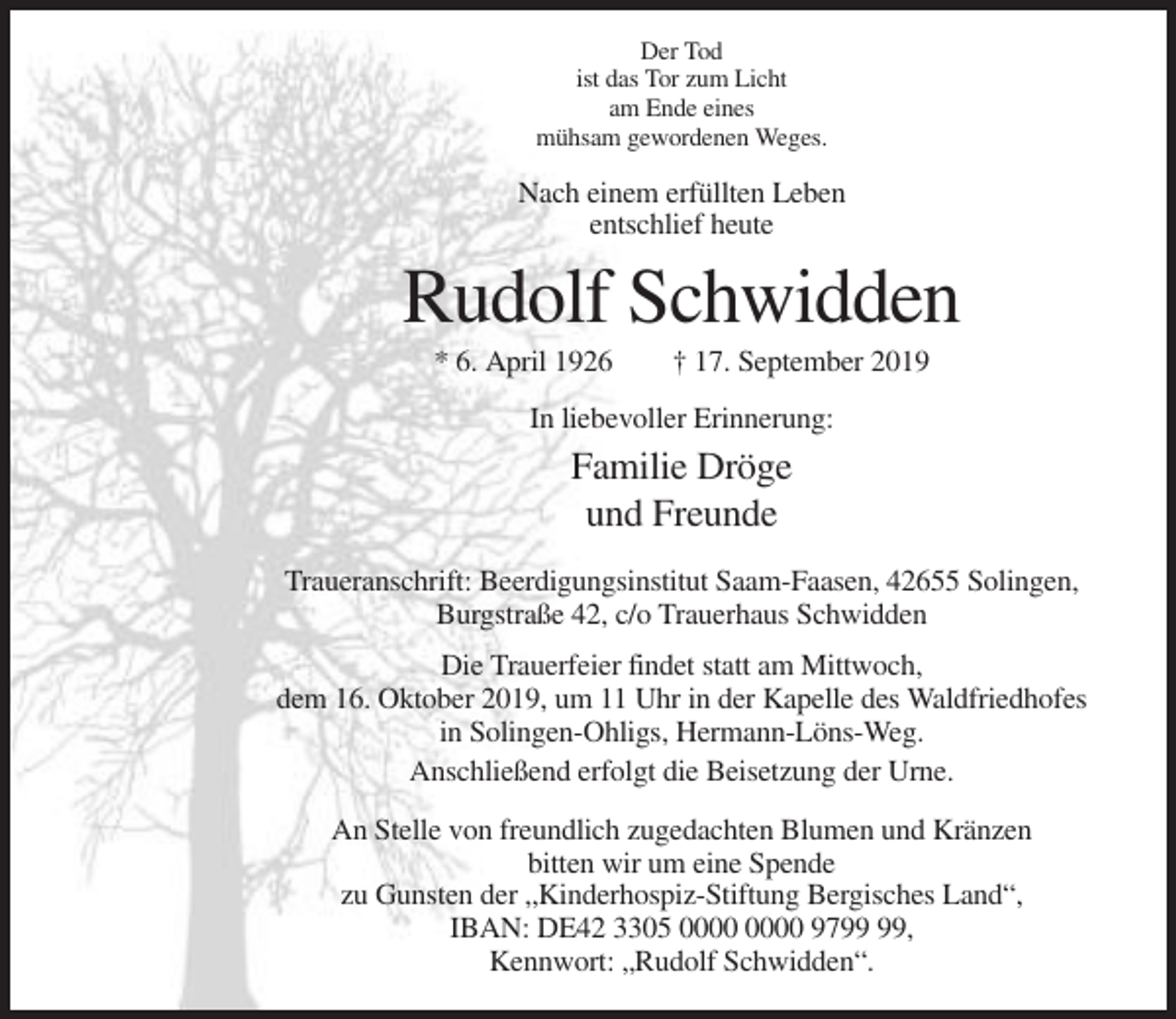 <p>Der Tod<br />ist das Tor zum Licht<br />am Ende eines<br />mühsam gewordenen Weges.</p><p>Nach einem erfüllten Leben<br />entschlief heute</p><p>Rudolf Schwidden<br />* 6. April 1926</p><p>† 17. September 2019</p><p>In liebevoller Erinnerung:</p><p>Familie Dröge<br />und Freunde<br />Traueranschrift: Beerdigungsinstitut Saam-Faasen, 42655 Solingen,<br />Burgstraße 42, c/o Trauerhaus Schwidden<br />Die Trauerfeier findet statt am Mittwoch,<br />dem 16. Oktober 2019, um 11 Uhr in der Kapelle des Waldfriedhofes<br />in Solingen-Ohligs, Hermann-Löns-Weg.<br />Anschließend erfolgt die Beisetzung der Urne.<br />An Stelle von freundlich zugedachten Blumen und Kränzen<br />bitten wir um eine Spende<br />zu Gunsten der „Kinderhospiz-Stiftung Bergisches Land“,<br />IBAN: DE42 3305 97,<br />Kennwort: „Rudolf Schwidden“.</p>