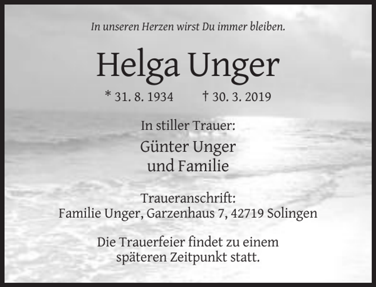 <p>In unseren Herzen wirst Du immer bleiben.</p><p>Helga Unger<br />* 31. 8. 1934</p><p>† 30. 3. 2019</p><p>In stiller Trauer:</p><p>Günter Unger<br />und Familie<br />Traueranschrift:<br />Familie Unger, Garzenhaus 7, 42719 Solingen<br />Die Trauerfeier findet zu einem<br />späteren Zeitpunkt statt.</p>