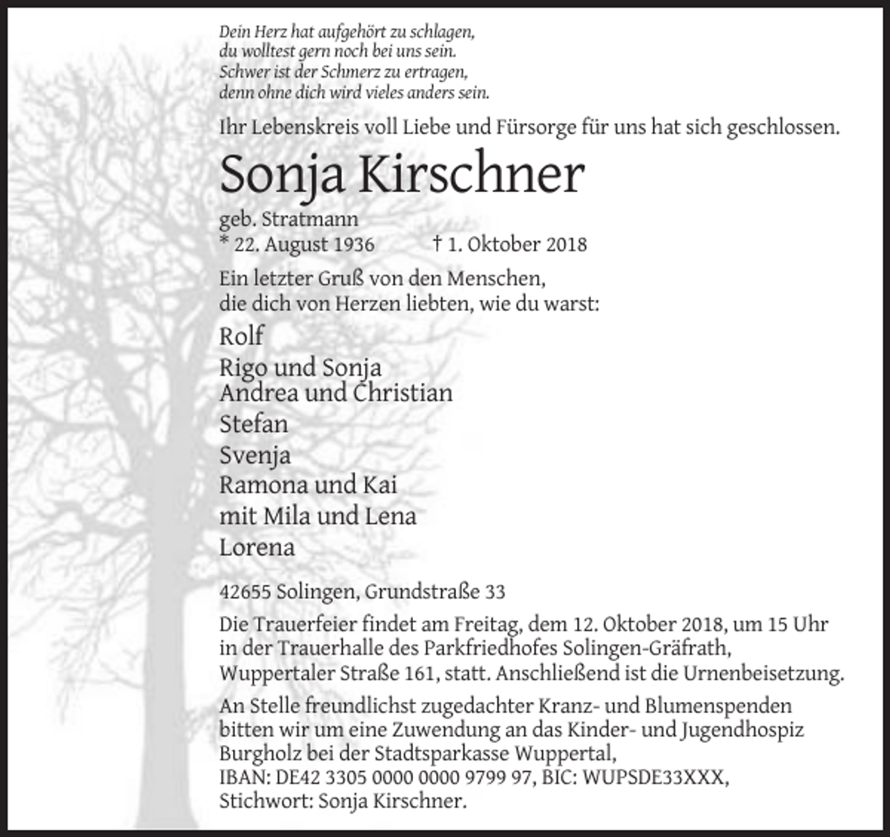 <p>Dein Herz hat aufgehört zu schlagen,<br />du wolltest gern noch bei uns sein.<br />Schwer ist der Schmerz zu ertragen,<br />denn ohne dich wird vieles anders sein.</p><p>Ihr Lebenskreis voll Liebe und Fürsorge für uns hat sich geschlossen.</p><p>Sonja Kirschner<br />geb. Stratmann<br />* 22. August 1936</p><p>† 1. Oktober 2018</p><p>Ein letzter Gruß von den Menschen,<br />die dich von Herzen liebten, wie du warst:</p><p>Rolf<br />Rigo und Sonja<br />Andrea und Christian<br />Stefan<br />Svenja<br />Ramona und Kai<br />mit Mila und Lena<br />Lorena<br />42655 Solingen, Grundstraße 33<br />Die Trauerfeier findet am Freitag, dem 12. Oktober 2018, um 15 Uhr<br />in der Trauerhalle des Parkfriedhofes Solingen-Gräfrath,<br />Wuppertaler Straße 161, statt. Anschließend ist die Urnenbeisetzung.<br />An Stelle freundlichst zugedachter Kranz- und Blumenspenden<br />bitten wir um eine Zuwendung an das Kinder- und Jugendhospiz<br />Burgholz bei der Stadtsparkasse Wuppertal,<br />IBAN: DE42 3305 9797, BIC: WUPSDE33XXX,<br />Stichwort: Sonja Kirschner.</p>