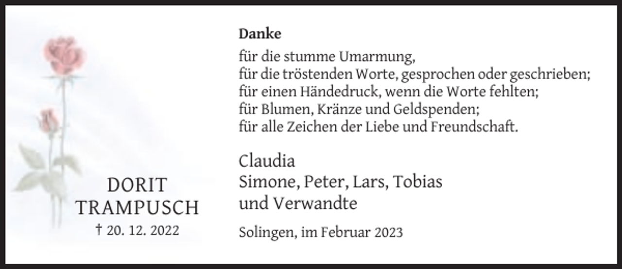 <p>Danke<br />für die stumme Umarmung,<br />für die tröstenden Worte, gesprochen oder geschrieben;<br />für einen Händedruck, wenn die Worte fehlten;<br />für Blumen, Kränze und Geldspenden;<br />für alle Zeichen der Liebe und Freundschaft.</p><p>DORIT<br />TRAMPUSCH<br />† 20. 12. 2022</p><p>Claudia<br />Simone, Peter, Lars, Tobias<br />und Verwandte<br />Solingen, im Februar 2023</p>