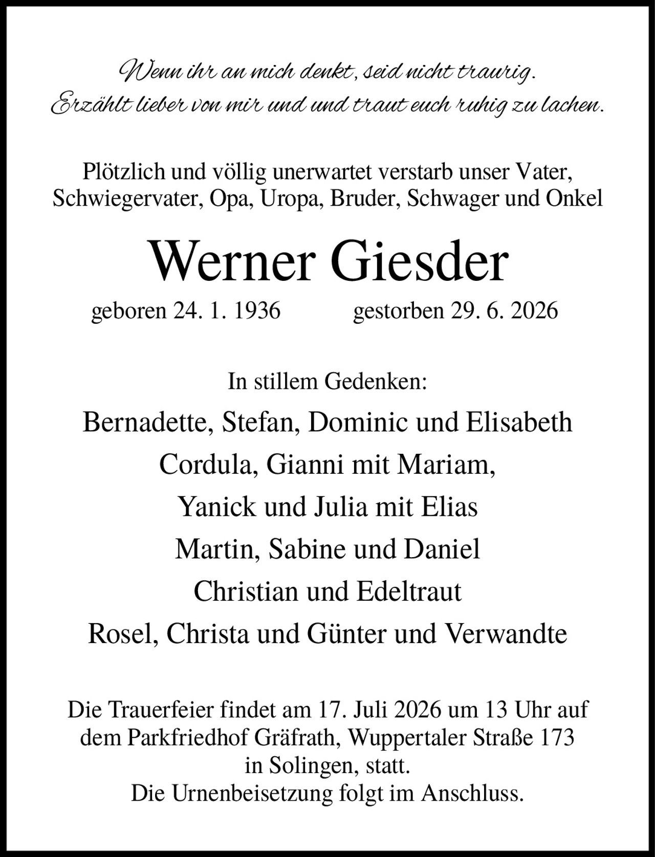 <p><i>Wenn ihr an mich denkt, seid nicht traurig. Erzählt lieber von mir und traut euch ruhig zu lachen.</i></p><p>Plötzlich und völlig unerwartet verstarb unser Vater, Schwiegervater, Opa, Uropa, Bruder, Schwager und Onkel</p><p><strong>Werner Giesder</strong></p><p>geboren 24. 1. 1936     gestorben 29. 6. 2026</p><p>In stillem Gedenken:</p><p>Bernadette, Stefan, Dominic und Elisabeth<br/>Cordula, Gianni mit Mariam,<br/>Yanick und Julia mit Elias<br/>Martin, Sabine und Daniel<br/>Christian und Edeltraut<br/>Rosel, Christa und Günter und Verwandte</p><p>Die Trauerfeier findet am 17. Juli 2026 um 13 Uhr auf dem Parkfriedhof Gräfrath, Wuppertaler Straße 173 in Solingen, statt.<br/>Die Urnenbeisetzung folgt im Anschluss.</p>