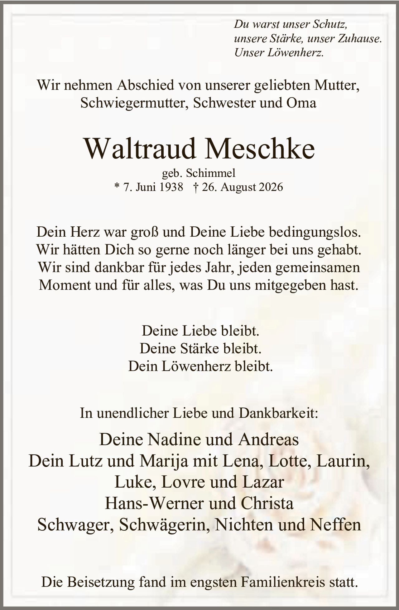 <p><i>Du warst unser Schutz,<br>unsere Stärke, unser Zuhause.<br>Unser Löwenherz.</i></p><p>Wir nehmen Abschied von unserer geliebten Mutter, Schwiegermutter, Schwester und Oma</p><p><strong>Waltraud Meschke</strong><br>geb. Schimmel<br>* 7. Juni 1938 † 26. August 2026</p><p>Dein Herz war groß und Deine Liebe bedingungslos. Wir hätten Dich so gerne noch länger bei uns gehabt. Wir sind dankbar für jedes Jahr, jeden gemeinsamen Moment und für alles, was Du uns mitgegeben hast.</p><p>Deine Liebe bleibt.<br>Deine Stärke bleibt.<br>Dein Löwenherz bleibt.</p><p>In unendlicher Liebe und Dankbarkeit:</p><p>Deine Nadine und Andreas<br>Dein Lutz und Marija mit Lena, Lotte, Laurin, Luke, Lovre und Lazar<br>Hans-Werner und Christa<br>Schwager, Schwägerin, Nichten und Neffen</p><p>Die Beisetzung fand im engsten Familienkreis statt.</p>