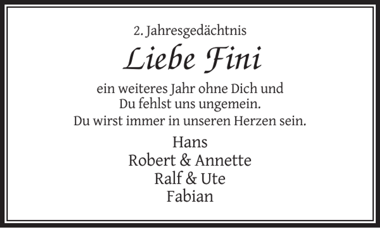 <p>2. Jahresgedächtnis</p><p>Liebe Fini<br />ein weiteres Jahr ohne Dich und<br />Du fehlst uns ungemein.<br />Du wirst immer in unseren Herzen sein.</p><p>Hans<br />Robert &amp; Annette<br />Ralf &amp; Ute<br />Fabian</p>