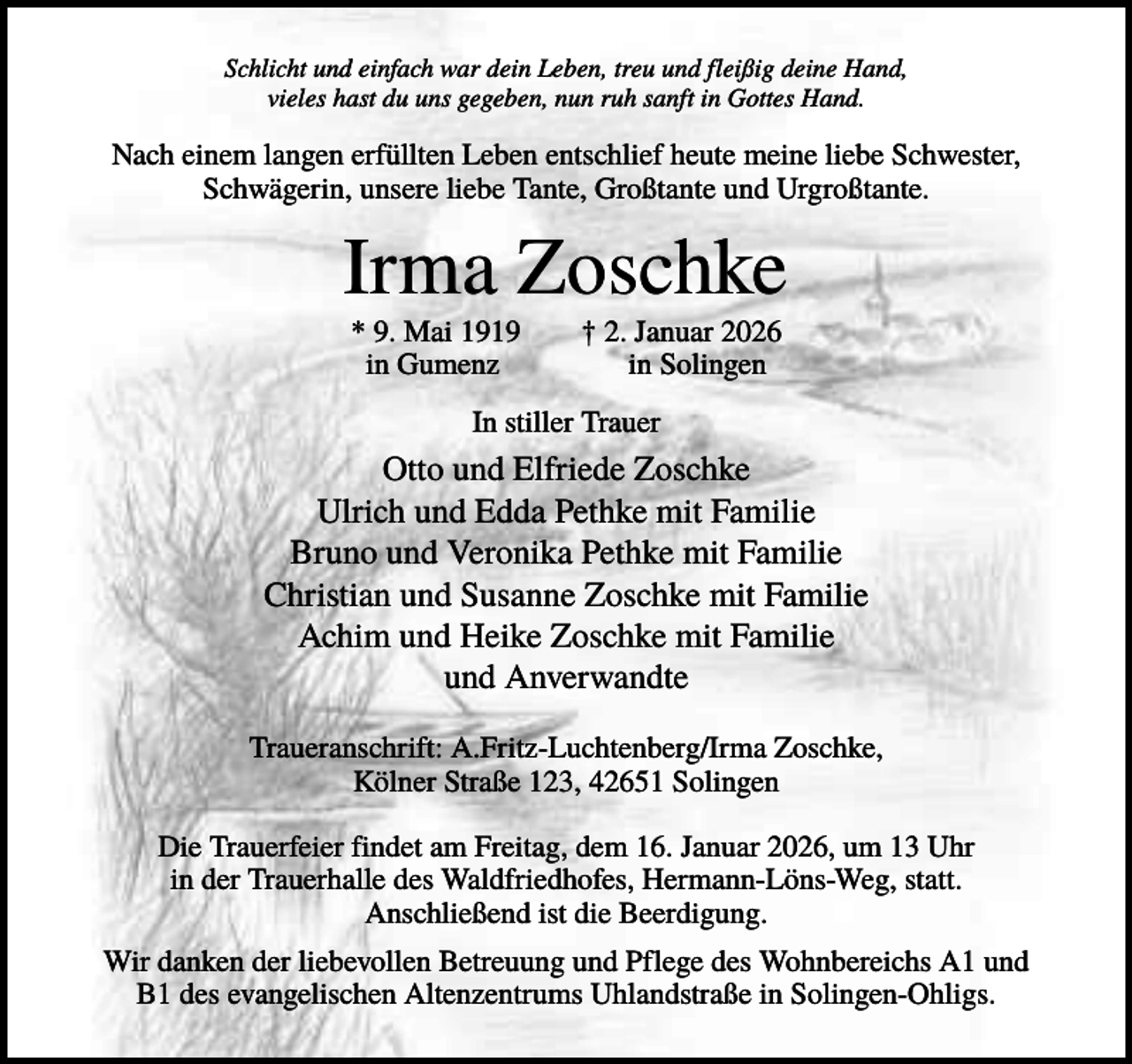 <p>Schlicht und einfach war dein Leben, treu und fleißig deine Hand,<br />vieles hast du uns gegeben, nun ruh sanft in Gottes Hand.</p><p>Nach einem langen erfüllten Leben entschlief heute meine liebe Schwester,<br />Schwägerin, unsere liebe Tante, Großtante und Urgroßtante.</p><p>Irma Zoschke<br />* 9. Mai 1919<br />in Gumenz</p><p>† 2. Januar 2026<br />in Solingen</p><p>In stiller Trauer</p><p>Otto und Elfriede Zoschke<br />Ulrich und Edda Pethke mit Familie<br />Bruno und Veronika Pethke mit Familie<br />Christian und Susanne Zoschke mit Familie<br />Achim und Heike Zoschke mit Familie<br />und Anverwandte<br />Traueranschrift: A.Fritz-Luchtenberg/Irma Zoschke,<br />Kölner Straße 123, 42651 Solingen<br />Die Trauerfeier findet am Freitag, dem 16. Januar 2026, um 13 Uhr<br />in der Trauerhalle des Waldfriedhofes, Hermann-Löns-Weg, statt.<br />Anschließend ist die Beerdigung.<br />Wir danken der liebevollen Betreuung und Pflege des Wohnbereichs A1 und<br />B1 des evangelischen Altenzentrums Uhlandstraße in Solingen-Ohligs.</p>