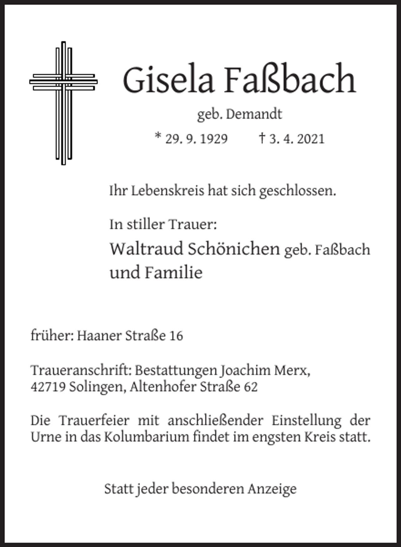 <p>Gisela Faßbach<br />geb. Demandt<br />* 29. 9. 1929</p><p>† 3. 4. 2021</p><p>Ihr Lebenskreis hat sich geschlossen.<br />In stiller Trauer:</p><p>Waltraud Schönichen geb. Faßbach<br />und Familie</p><p>früher: Haaner Straße 16<br />Traueranschrift: Bestattungen Joachim Merx,<br />42719 Solingen, Altenhofer Straße 62<br />Die Trauerfeier mit anschließender Einstellung der<br />Urne in das Kolumbarium findet im engsten Kreis statt.</p><p>Statt jeder besonderen Anzeige</p>