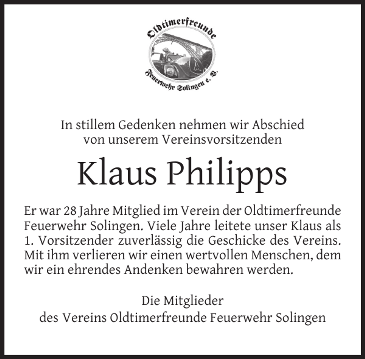 <p>In stillem Gedenken nehmen wir Abschied<br />von unserem Vereinsvorsitzenden</p><p>Klaus Philipps<br />Er war 28 Jahre Mitglied im Verein der Oldtimerfreunde<br />Feuerwehr Solingen. Viele Jahre leitete unser Klaus als<br />1. Vorsitzender zuverlässig die Geschicke des Vereins.<br />Mit ihm verlieren wir einen wertvollen Menschen, dem<br />wir ein ehrendes Andenken bewahren werden.<br />Die Mitglieder<br />des Vereins Oldtimerfreunde Feuerwehr Solingen</p>