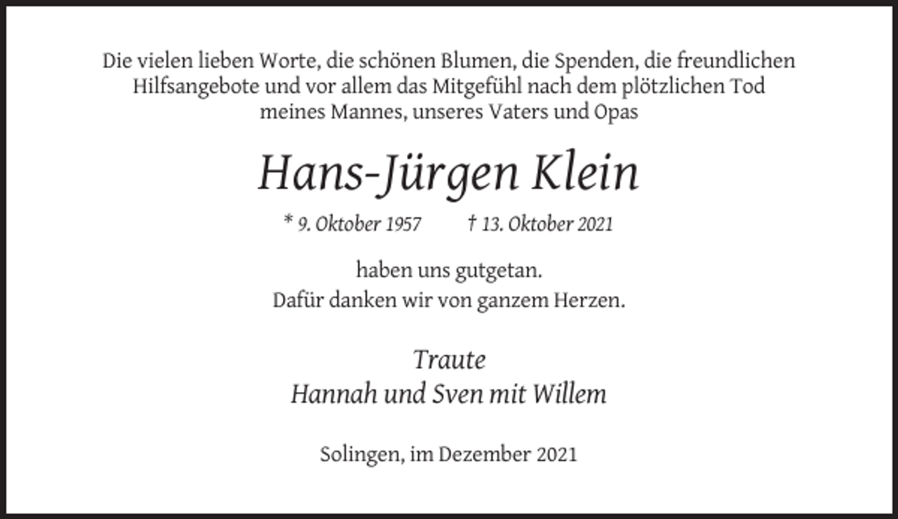 <p>Die vielen lieben Worte, die schönen Blumen, die Spenden, die freundlichen<br />Hilfsangebote und vor allem das Mitgefühl nach dem plötzlichen Tod<br />meines Mannes, unseres Vaters und Opas</p><p>Hans-Jürgen Klein<br />* 9. Oktober 1957</p><p>† 13. Oktober 2021</p><p>haben uns gutgetan.<br />Dafür danken wir von ganzem Herzen.</p><p>Traute<br />Hannah und Sven mit Willem<br />Solingen, im Dezember 2021</p>
