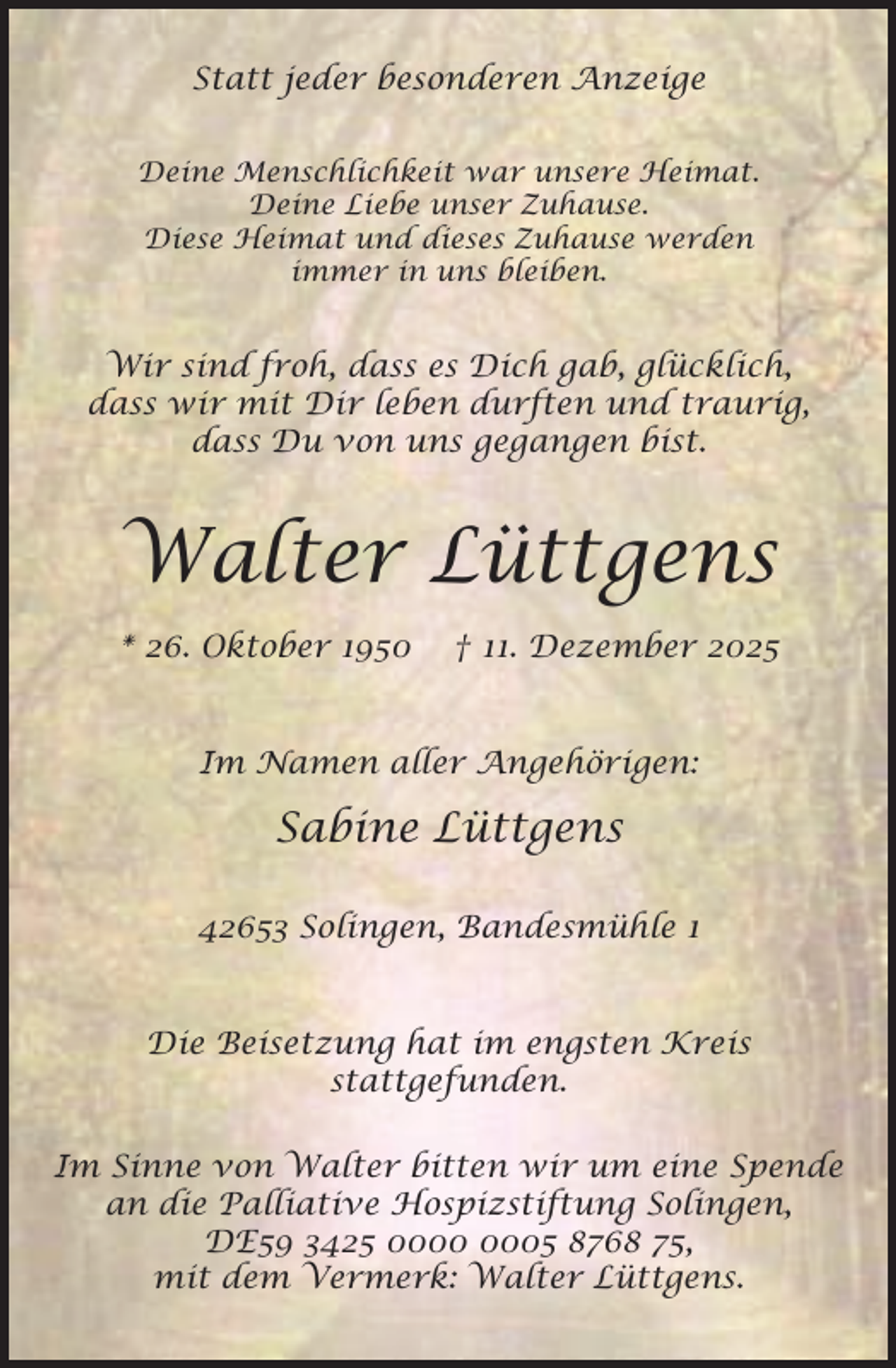 <p>Statt jeder besonderen Anzeige<br />Deine Menschlichkeit war unsere Heimat.<br />Deine Liebe unser Zuhause.<br />Diese Heimat und dieses Zuhause werden<br />immer in uns bleiben.</p><p>Wir sind froh, dass es Dich gab, glücklich,<br />dass wir mit Dir leben durften und traurig,<br />dass Du von uns gegangen bist.</p><p>Walter Lüttgens<br />* 26. Oktober 1950</p><p>† 11. Dezember 2025</p><p>Im Namen aller Angehörigen:</p><p>Sabine Lüttgens<br />42653 Solingen, Bandesmühle 1<br />Die Beisetzung hat im engsten Kreis<br />stattgefunden.<br />Im Sinne von Walter bitten wir um eine Spende<br />an die Palliative Hospizstiftung Solingen,<br />DE59 3425 05 8768 75,<br />mit dem Vermerk: Walter Lüttgens.</p>