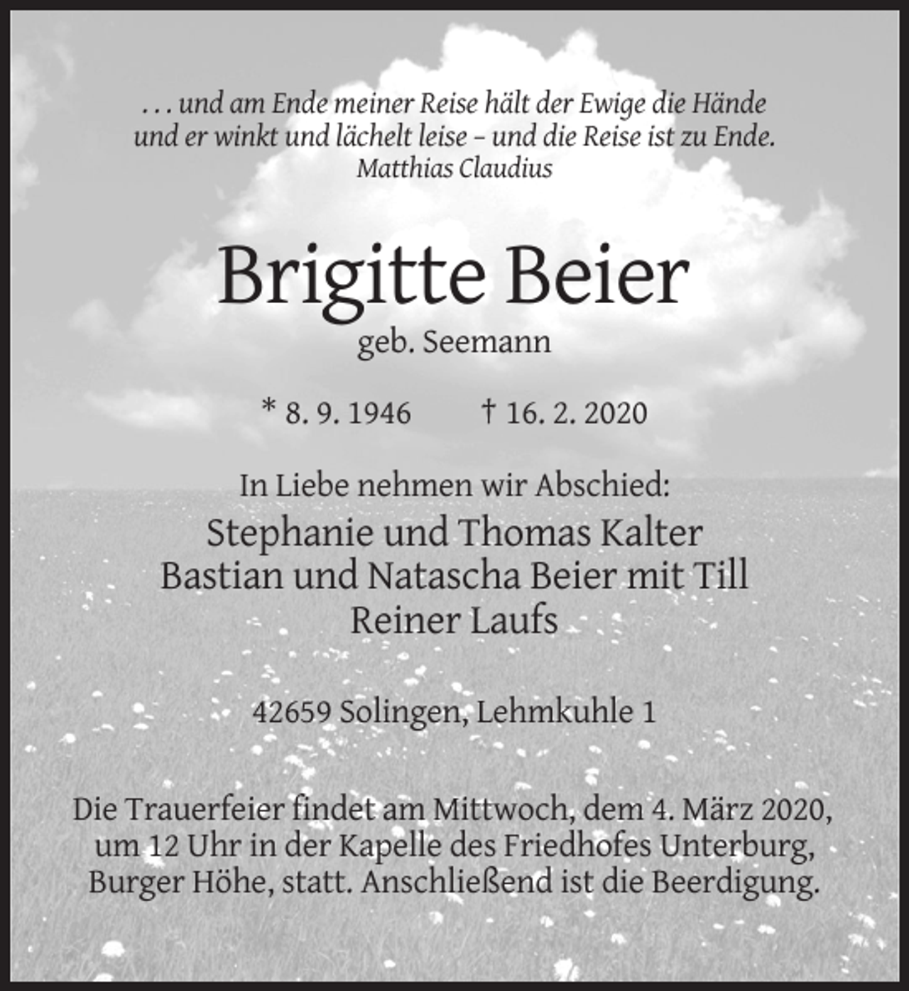 <p>. . . und am Ende meiner Reise hält der Ewige die Hände<br />und er winkt und lächelt leise – und die Reise ist zu Ende.<br />Matthias Claudius</p><p>Brigitte Beier<br />geb. Seemann<br />* 8. 9. 1946</p><p>† 16. 2. 2020</p><p>In Liebe nehmen wir Abschied:</p><p>Stephanie und Thomas Kalter<br />Bastian und Natascha Beier mit Till<br />Reiner Laufs<br />42659 Solingen, Lehmkuhle 1<br />Die Trauerfeier findet am Mittwoch, dem 4. März 2020,<br />um 12 Uhr in der Kapelle des Friedhofes Unterburg,<br />Burger Höhe, statt. Anschließend ist die Beerdigung.</p>