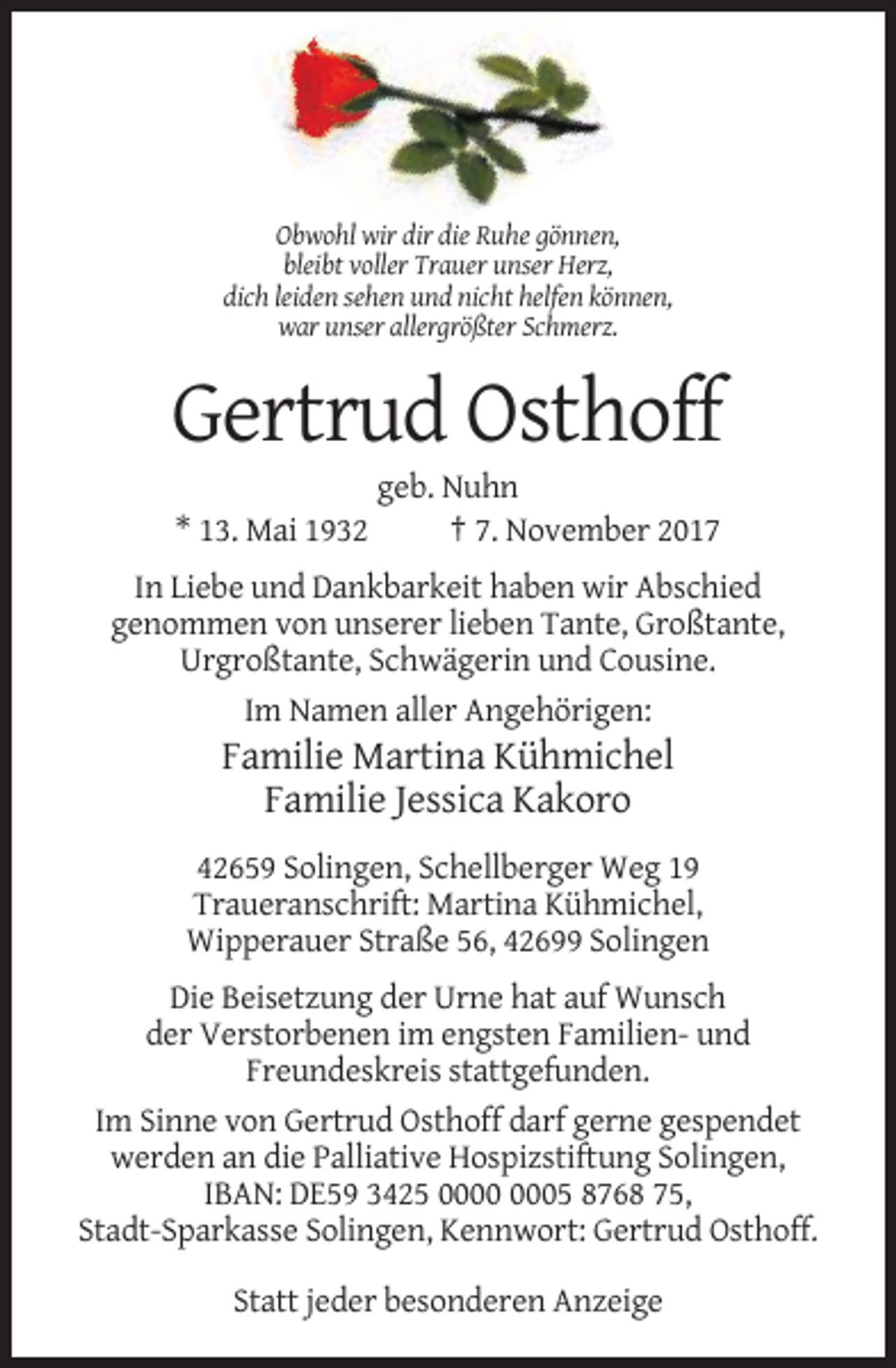 <p>Obwohl wir dir die Ruhe gönnen,<br />bleibt voller Trauer unser Herz,<br />dich leiden sehen und nicht helfen können,<br />war unser allergrößter Schmerz.</p><p>Gertrud Osthoff<br />* 13. Mai 1932</p><p>geb. Nuhn<br />† 7. November 2017</p><p>In Liebe und Dankbarkeit haben wir Abschied<br />genommen von unserer lieben Tante, Großtante,<br />Urgroßtante, Schwägerin und Cousine.<br />Im Namen aller Angehörigen:</p><p>Familie Martina Kühmichel<br />Familie Jessica Kakoro<br />42659 Solingen, Schellberger Weg 19<br />Traueranschrift: Martina Kühmichel,<br />Wipperauer Straße 56, 42699 Solingen<br />Die Beisetzung der Urne hat auf Wunsch<br />der Verstorbenen im engsten Familien- und<br />Freundeskreis stattgefunden.<br />Im Sinne von Gertrud Osthoff darf gerne gespendet<br />werden an die Palliative Hospizstiftung Solingen,<br />IBAN: DE59 3425 05 8768 75,<br />Stadt-Sparkasse Solingen, Kennwort: Gertrud Osthoff.<br />Statt jeder besonderen Anzeige</p>