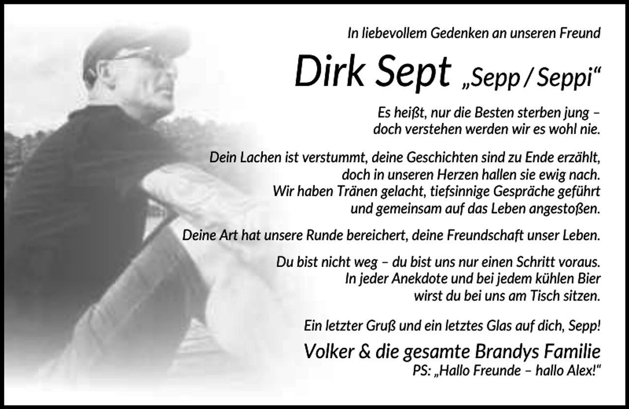 <p>In liebevollem Gedenken an unseren Freund</p><p>Dirk Sept „Sepp / Seppi“<br />Es heißt, nur die Besten sterben jung –<br />doch verstehen werden wir es wohl nie.<br />Dein Lachen ist verstummt, deine Geschichten sind zu Ende erzählt,<br />doch in unseren Herzen hallen sie ewig nach.<br />Wir haben Tränen gelacht, tiefsinnige Gespräche geführt<br />und gemeinsam auf das Leben angestoßen.<br />Deine Art hat unsere Runde bereichert, deine Freundschaft unser Leben.<br />Du bist nicht weg – du bist uns nur einen Schritt voraus.<br />In jeder Anekdote und bei jedem kühlen Bier<br />wirst du bei uns am Tisch sitzen.<br />Ein letzter Gruß und ein letztes Glas auf dich, Sepp!</p><p>Volker &amp; die gesamte Brandys Familie<br />PS: „Hallo Freunde – hallo Alex!“</p>