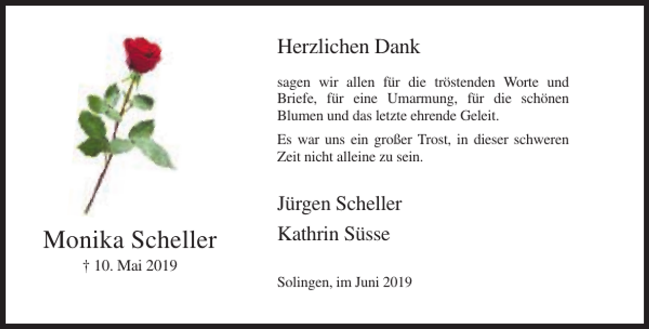 <p>Herzlichen Dank<br />sagen wir allen für die tröstenden Worte und<br />Briefe, für eine Umarmung, für die schönen<br />Blumen und das letzte ehrende Geleit.<br />Es war uns ein großer Trost, in dieser schweren<br />Zeit nicht alleine zu sein.</p><p>Monika Scheller</p><p>Jürgen Scheller<br />Kathrin Süsse</p><p>† 10. Mai 2019<br />Solingen, im Juni 2019</p>