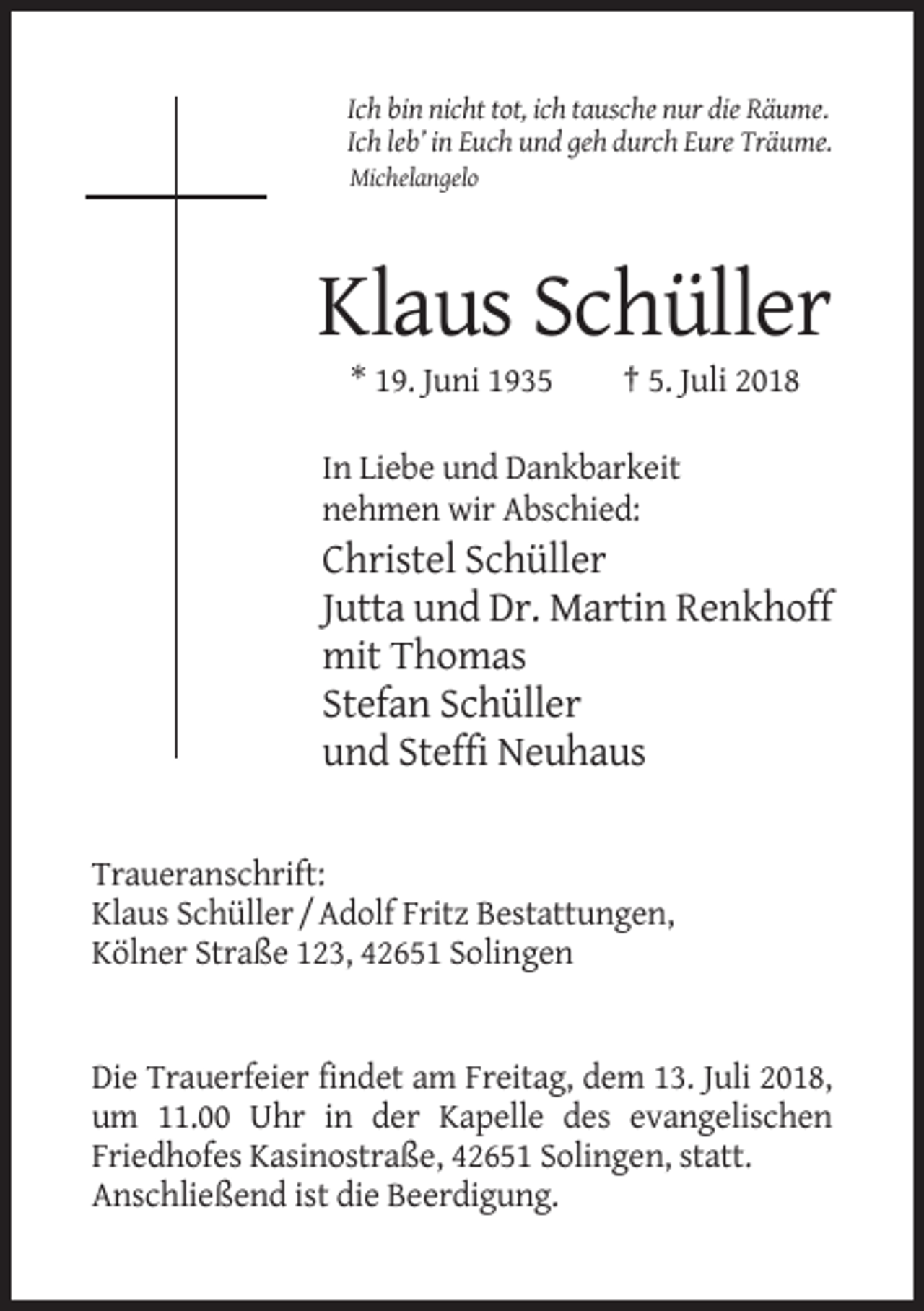 <p>Ich bin nicht tot, ich tausche nur die Räume.<br />Ich leb’ in Euch und geh durch Eure Träume.<br />Michelangelo</p><p>Klaus Schüller<br />* 19. Juni 1935</p><p>† 5. Juli 2018</p><p>In Liebe und Dankbarkeit<br />nehmen wir Abschied:</p><p>Christel Schüller<br />Jutta und Dr. Martin Renkhoff<br />mit Thomas<br />Stefan Schüller<br />und Steffi Neuhaus<br />Traueranschrift:<br />Klaus Schüller / Adolf Fritz Bestattungen,<br />Kölner Straße 123, 42651 Solingen</p><p>Die Trauerfeier findet am Freitag, dem 13. Juli 2018,<br />um 11.00 Uhr in der Kapelle des evangelischen<br />Friedhofes Kasinostraße, 42651 Solingen, statt.<br />Anschließend ist die Beerdigung.</p>