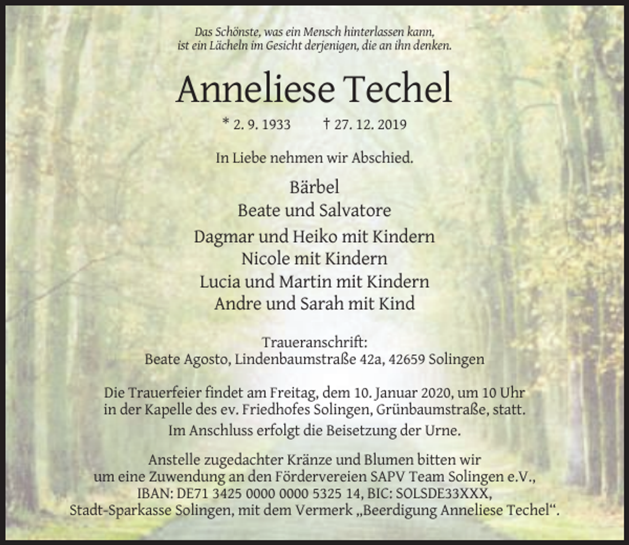 <p>Das Schönste, was ein Mensch hinterlassen kann,<br />ist ein Lächeln im Gesicht derjenigen, die an ihn denken.</p><p>Anneliese Techel<br />* 2. 9. 1933</p><p>† 27. 12. 2019</p><p>In Liebe nehmen wir Abschied.</p><p>Bärbel<br />Beate und Salvatore<br />Dagmar und Heiko mit Kindern<br />Nicole mit Kindern<br />Lucia und Martin mit Kindern<br />Andre und Sarah mit Kind<br />Traueranschrift:<br />Beate Agosto, Lindenbaumstraße 42a, 42659 Solingen<br />Die Trauerfeier findet am Freitag, dem 10. Januar 2020, um 10 Uhr<br />in der Kapelle des ev. Friedhofes Solingen, Grünbaumstraße, statt.<br />Im Anschluss erfolgt die Beisetzung der Urne.<br />Anstelle zugedachter Kränze und Blumen bitten wir<br />um eine Zuwendung an den Fördervereien SAPV Team Solingen e.V.,<br />IBAN: DE71 3425 5325 14, BIC: SOLSDE33XXX,<br />Stadt-Sparkasse Solingen, mit dem Vermerk „Beerdigung Anneliese Techel“.</p>