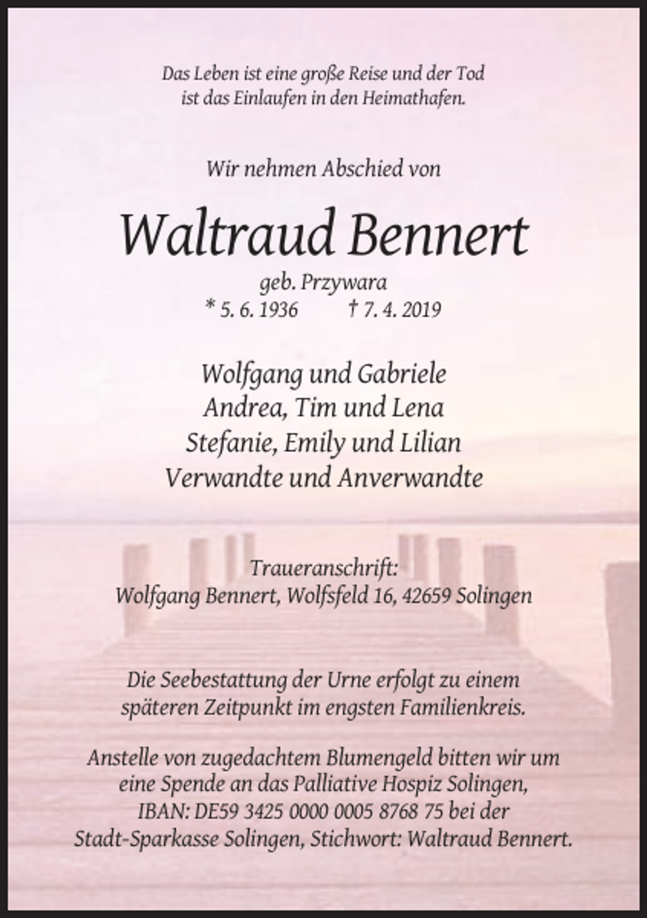 <p>Das Leben ist eine große Reise und der Tod<br />ist das Einlaufen in den Heimathafen.</p><p>Wir nehmen Abschied von</p><p>Waltraud Bennert<br />geb. Przywara<br />* 5. 6. 1936<br />† 7. 4. 2019</p><p>Wolfgang und Gabriele<br />Andrea, Tim und Lena<br />Stefanie, Emily und Lilian<br />Verwandte und Anverwandte</p><p>Traueranschrift:<br />Wolfgang Bennert, Wolfsfeld 16, 42659 Solingen</p><p>Die Seebestattung der Urne erfolgt zu einem<br />späteren Zeitpunkt im engsten Familienkreis.<br />Anstelle von zugedachtem Blumengeld bitten wir um<br />eine Spende an das Palliative Hospiz Solingen,<br />IBAN: DE59 3425 05 8768 75 bei der<br />Stadt-Sparkasse Solingen, Stichwort: Waltraud Bennert.</p>