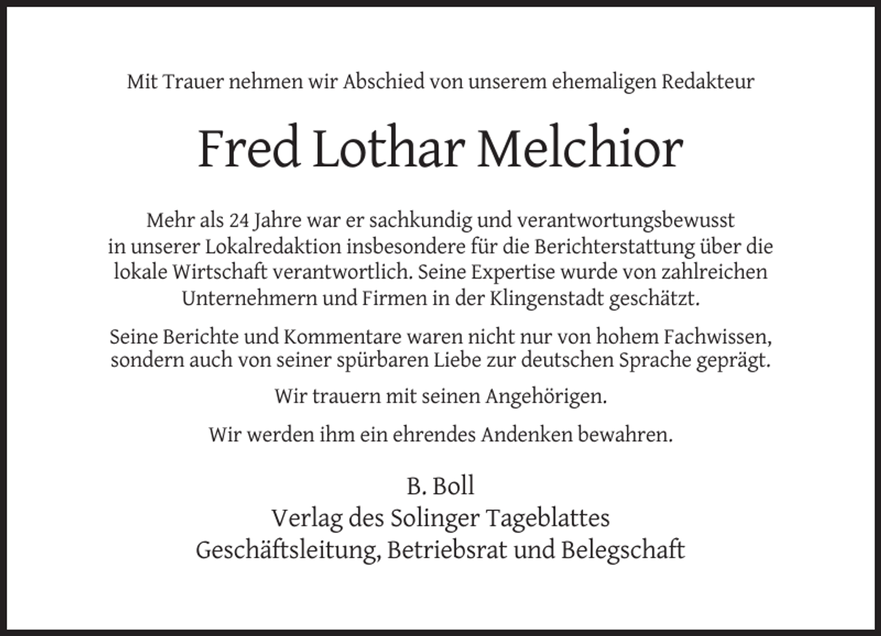 <p>Mit Trauer nehmen wir Abschied von unserem ehemaligen Redakteur</p><p>Fred Lothar Melchior<br />Mehr als 24 Jahre war er sachkundig und verantwortungsbewusst<br />in unserer Lokalredaktion insbesondere für die Berichterstattung über die<br />lokale Wirtschaft verantwortlich. Seine Expertise wurde von zahlreichen<br />Unternehmern und Firmen in der Klingenstadt geschätzt.<br />Seine Berichte und Kommentare waren nicht nur von hohem Fachwissen,<br />sondern auch von seiner spürbaren Liebe zur deutschen Sprache geprägt.<br />Wir trauern mit seinen Angehörigen.<br />Wir werden ihm ein ehrendes Andenken bewahren.</p><p>B. Boll<br />Verlag des Solinger Tageblattes<br />Geschäftsleitung, Betriebsrat und Belegschaft</p>