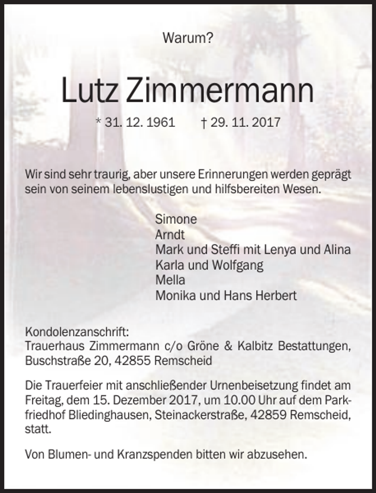 <p>Warum?</p><p>Lutz Zimmermann<br />* 31. 12. 1961</p><p>† 29. 11. 2017</p><p>Wir sind sehr traurig, aber unsere Erinnerungen werden geprägt<br />sein von seinem lebenslustigen und hilfsbereiten Wesen.</p><p>Simone<br />Arndt<br />Mark und Steffi mit Lenya und Alina<br />Karla und Wolfgang<br />Mella<br />Monika und Hans Herbert<br />Kondolenzanschrift:<br />Trauerhaus Zimmermann c/o Gröne &amp; Kalbitz Bestattungen,<br />Buschstraße 20, 42855 Remscheid<br />Die Trauerfeier mit anschließender Urnenbeisetzung findet am<br />Freitag, dem 15. Dezember 2017, um 10.00 Uhr auf dem Parkfriedhof Bliedinghausen, Steinackerstraße, 42859 Remscheid,<br />statt.<br />Von Blumen- und Kranzspenden bitten wir abzusehen.</p>