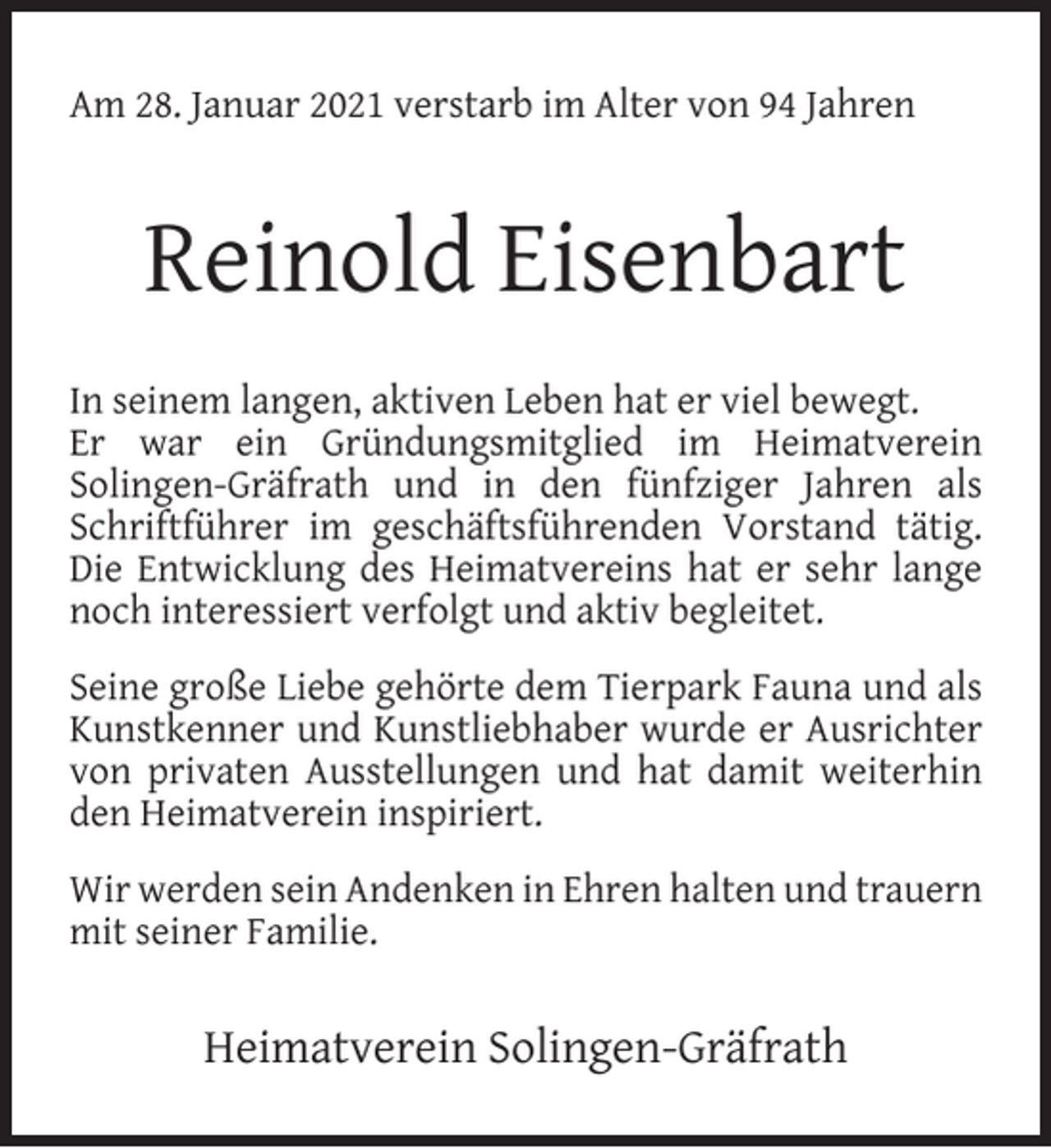 <p>Am 28. Januar 2021 verstarb im Alter von 94 Jahren</p><p>Reinold Eisenbart<br />In seinem langen, aktiven Leben hat er viel bewegt.<br />Er war ein Gründungsmitglied im Heimatverein<br />Solingen-Gräfrath und in den fünfziger Jahren als<br />Schriftführer im geschäftsführenden Vorstand tätig.<br />Die Entwicklung des Heimatvereins hat er sehr lange<br />noch interessiert verfolgt und aktiv begleitet.<br />Seine große Liebe gehörte dem Tierpark Fauna und als<br />Kunstkenner und Kunstliebhaber wurde er Ausrichter<br />von privaten Ausstellungen und hat damit weiterhin<br />den Heimatverein inspiriert.<br />Wir werden sein Andenken in Ehren halten und trauern<br />mit seiner Familie.</p><p>Heimatverein Solingen-Gräfrath</p>