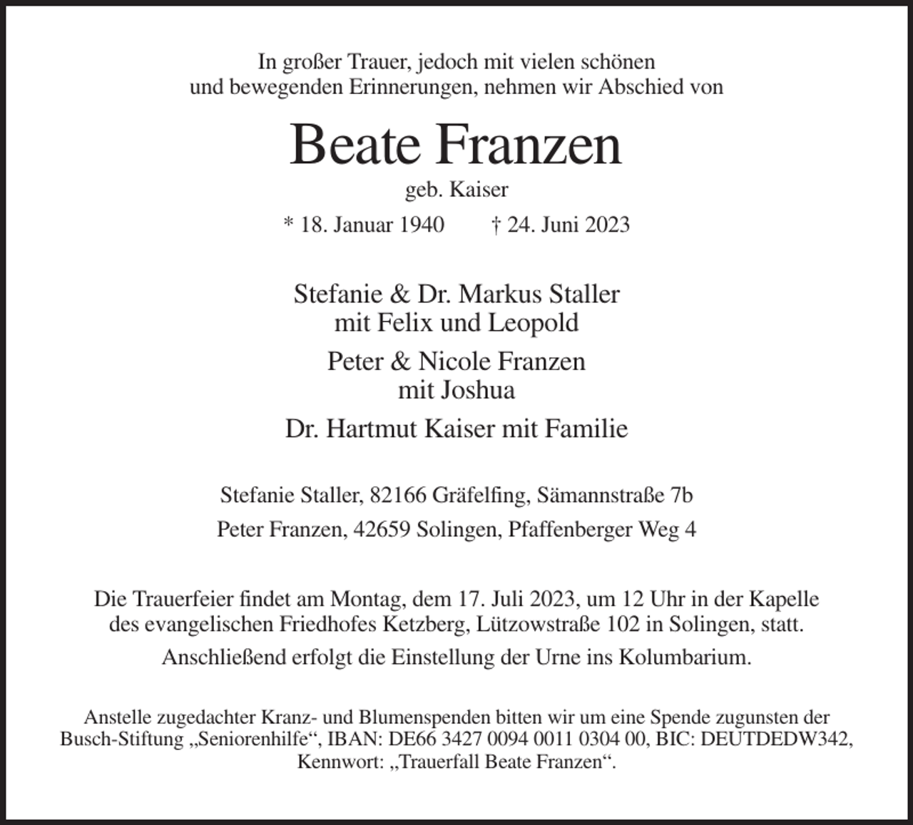 <p>In großer Trauer, jedoch mit vielen schönen<br />und bewegenden Erinnerungen, nehmen wir Abschied von</p><p>Beate Franzen<br />geb. Kaiser<br />* 18. Januar 1940<br />† 24. Juni 2023</p><p>Stefanie &amp; Dr. Markus Staller<br />mit Felix und Leopold<br />Peter &amp; Nicole Franzen<br />mit Joshua<br />Dr. Hartmut Kaiser mit Familie<br />Stefanie Staller, 82166 Gräfelfing, Sämannstraße 7b<br />Peter Franzen, 42659 Solingen, Pfaffenberger Weg 4<br />Die Trauerfeier findet am Montag, dem 17. Juli 2023, um 12 Uhr in der Kapelle<br />des evangelischen Friedhofes Ketzberg, Lützowstraße 102 in Solingen, statt.<br />Anschließend erfolgt die Einstellung der Urne ins Kolumbarium.<br />Anstelle zugedachter Kranz- und Blumenspenden bitten wir um eine Spende zugunsten der<br />Busch-Stiftung „Seniorenhilfe“, IBAN: DE66 3427 0094 0011 0304 00, BIC: DEUTDEDW342,<br />Kennwort: „Trauerfall Beate Franzen“.</p>