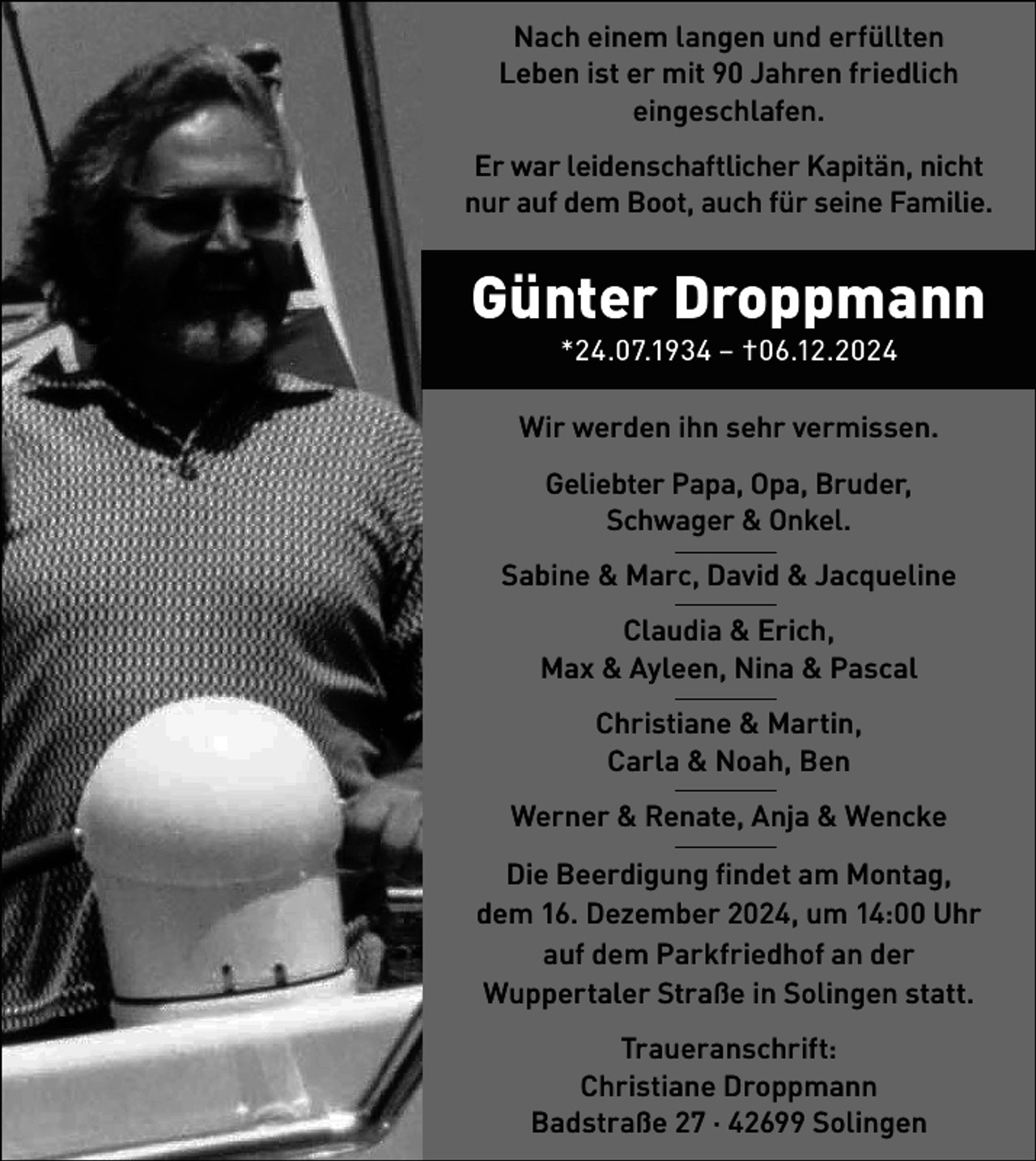<p>Nach einem langen und erfüllten<br />Leben ist er mit 90 Jahren friedlich<br />eingeschlafen.<br />Er war leidenschaftlicher Kapitän, nicht<br />nur auf dem Boot, auch für seine Familie.</p><p>Günter Droppmann<br />*24.07.1934 – †06.12.2024</p><p>Wir werden ihn sehr vermissen.<br />Geliebter Papa, Opa, Bruder,<br />Schwager &amp; Onkel.<br />Sabine &amp; Marc, David &amp; Jacqueline<br />Claudia &amp; Erich,<br />Max &amp; Ayleen, Nina &amp; Pascal<br />Christiane &amp; Martin,<br />Carla &amp; Noah, Ben<br />Werner &amp; Renate, Anja &amp; Wencke<br />Die Beerdigung ﬁndet am Montag,<br />dem 16. Dezember 2024, um 14:00 Uhr<br />auf dem Parkfriedhof an der<br />Wuppertaler Straße in Solingen statt.<br />Traueranschrift:<br />Christiane Droppmann<br />Badstraße 27 · 42699 Solingen</p>
