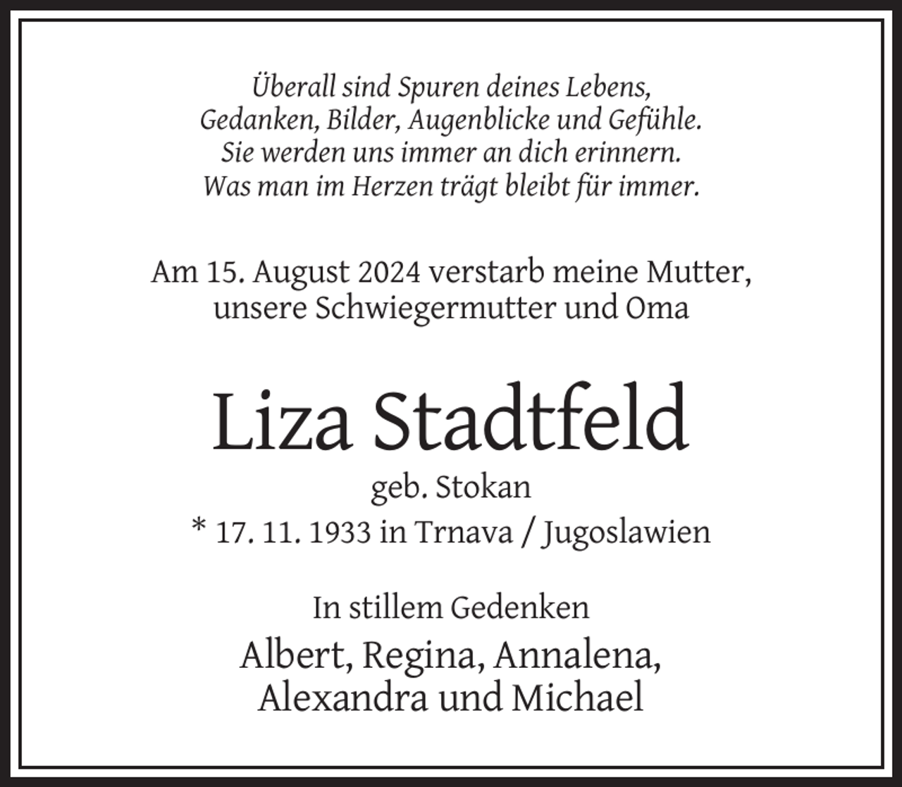 <p>Überall sind Spuren deines Lebens,<br />Gedanken, Bilder, Augenblicke und Gefühle.<br />Sie werden uns immer an dich erinnern.<br />Was man im Herzen trägt bleibt für immer.</p>
<p>Am 15. August 2024 verstarb meine Mutter,<br />unsere Schwiegermutter und Oma</p>
<p>Liza Stadtfeld<br />geb. Stokan<br />* 17. 11. 1933 in Trnava / Jugoslawien<br />In stillem Gedenken</p>
<p>Albert, Regina, Annalena,<br />Alexandra und Michael</p>