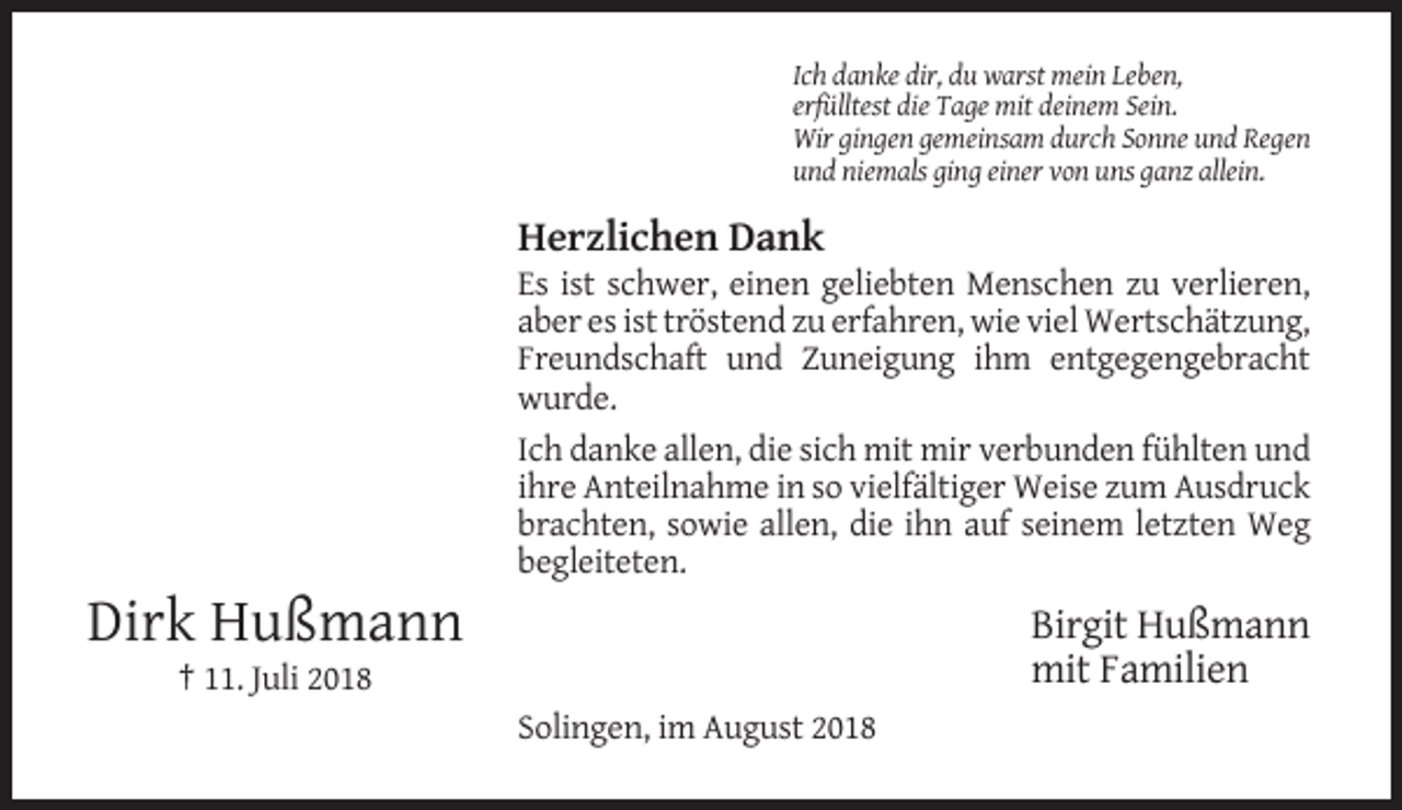 <p>Ich danke dir, du warst mein Leben,<br />erfülltest die Tage mit deinem Sein.<br />Wir gingen gemeinsam durch Sonne und Regen<br />und niemals ging einer von uns ganz allein.</p><p>Herzlichen Dank<br />Es ist schwer, einen geliebten Menschen zu verlieren,<br />aber es ist tröstend zu erfahren, wie viel Wertschätzung,<br />Freundschaft und Zuneigung ihm entgegengebracht<br />wurde.<br />Ich danke allen, die sich mit mir verbunden fühlten und<br />ihre Anteilnahme in so vielfältiger Weise zum Ausdruck<br />brachten, sowie allen, die ihn auf seinem letzten Weg<br />begleiteten.</p><p>Dirk Hußmann</p><p>Birgit Hußmann<br />mit Familien</p><p>† 11. Juli 2018<br />Solingen, im August 2018</p>