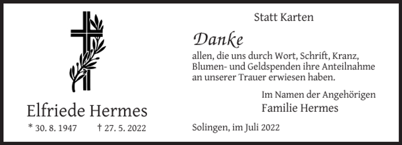 <p>Statt Karten</p><p>Danke<br />allen, die uns durch Wort, Schrift, Kranz,<br />Blumen- und Geldspenden ihre Anteilnahme<br />an unserer Trauer erwiesen haben.<br />Im Namen der Angehörigen</p><p>Elfriede Hermes<br />* 30. 8. 1947</p><p>† 27. 5. 2022</p><p>Familie Hermes<br />Solingen, im Juli 2022</p>