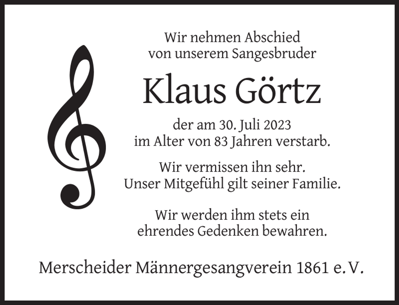 <p>Wir nehmen Abschied<br />von unserem Sangesbruder</p><p>Klaus Görtz<br />der am 30. Juli 2023<br />im Alter von 83 Jahren verstarb.<br />Wir vermissen ihn sehr.<br />Unser Mitgefühl gilt seiner Familie.<br />Wir werden ihm stets ein<br />ehrendes Gedenken bewahren.</p><p>Merscheider Männergesangverein 1861 e. V.</p>