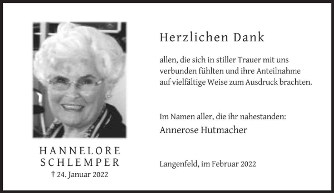 <p>Herzlichen Dank<br />allen, die sich in stiller Trauer mit uns<br />verbunden fühlten und ihre Anteilnahme<br />auf vielfältige Weise zum Ausdruck brachten.</p><p>Im Namen aller, die ihr nahestanden:</p><p>Annerose Hutmacher</p><p>HANNELORE<br />SCHLEMPER<br />† 24. Januar 2022</p><p>Langenfeld, im Februar 2022</p>