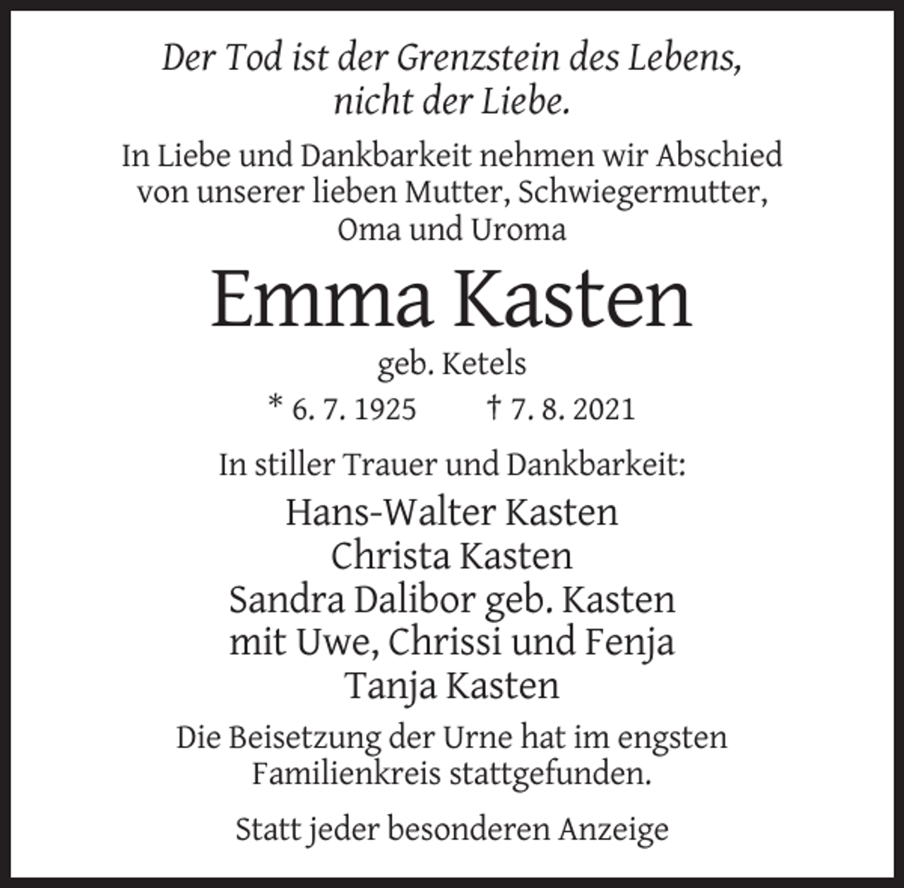 <p>Der Tod ist der Grenzstein des Lebens,<br />nicht der Liebe.<br />In Liebe und Dankbarkeit nehmen wir Abschied<br />von unserer lieben Mutter, Schwiegermutter,<br />Oma und Uroma</p><p>Emma Kasten<br />geb. Ketels<br />* 6. 7. 1925<br />† 7. 8. 2021<br />In stiller Trauer und Dankbarkeit:</p><p>Hans-Walter Kasten<br />Christa Kasten<br />Sandra Dalibor geb. Kasten<br />mit Uwe, Chrissi und Fenja<br />Tanja Kasten<br />Die Beisetzung der Urne hat im engsten<br />Familienkreis stattgefunden.<br />Statt jeder besonderen Anzeige</p>