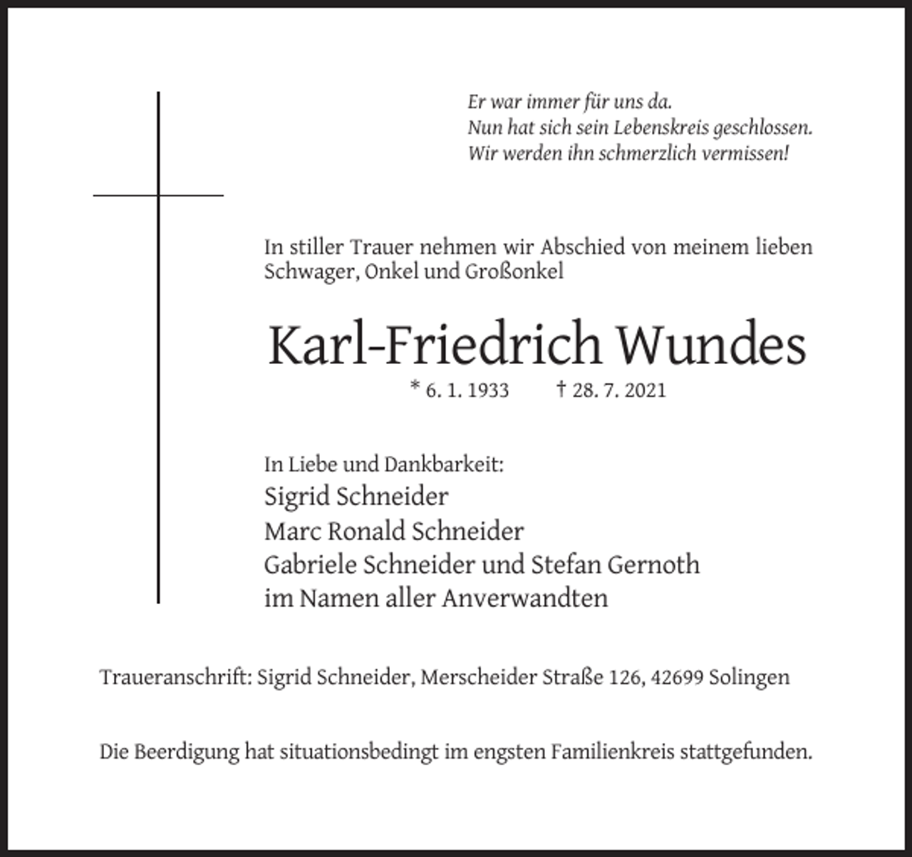 <p>Er war immer für uns da.<br />Nun hat sich sein Lebenskreis geschlossen.<br />Wir werden ihn schmerzlich vermissen!</p><p>In stiller Trauer nehmen wir Abschied von meinem lieben<br />Schwager, Onkel und Großonkel</p><p>Karl-Friedrich Wundes<br />* 6. 1. 1933</p><p>† 28. 7. 2021</p><p>In Liebe und Dankbarkeit:</p><p>Sigrid Schneider<br />Marc Ronald Schneider<br />Gabriele Schneider und Stefan Gernoth<br />im Namen aller Anverwandten<br />Traueranschrift: Sigrid Schneider, Merscheider Straße 126, 42699 Solingen</p><p>Die Beerdigung hat situationsbedingt im engsten Familienkreis stattgefunden.</p>