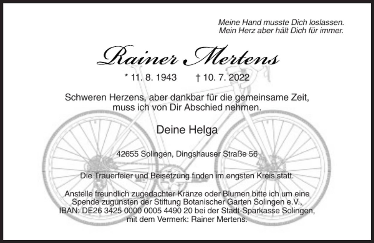 <p>Meine Hand musste Dich loslassen.<br />Mein Herz aber hält Dich für immer.</p><p>* 11. 8. 1943</p><p>† 10. 7. 2022</p><p>Schweren Herzens, aber dankbar für die gemeinsame Zeit,<br />muss ich von Dir Abschied nehmen.</p><p>Deine Helga<br />42655 Solingen, Dingshauser Straße 56<br />Die Trauerfeier und Beisetzung finden im engsten Kreis statt.<br />Anstelle freundlich zugedachter Kränze oder Blumen bitte ich um eine<br />Spende zugunsten der Stiftung Botanischer Garten Solingen e.V.,<br />IBAN: DE26 3425 05 4490 20 bei der Stadt-Sparkasse Solingen,<br />mit dem Vermerk: Rainer Mertens.</p>