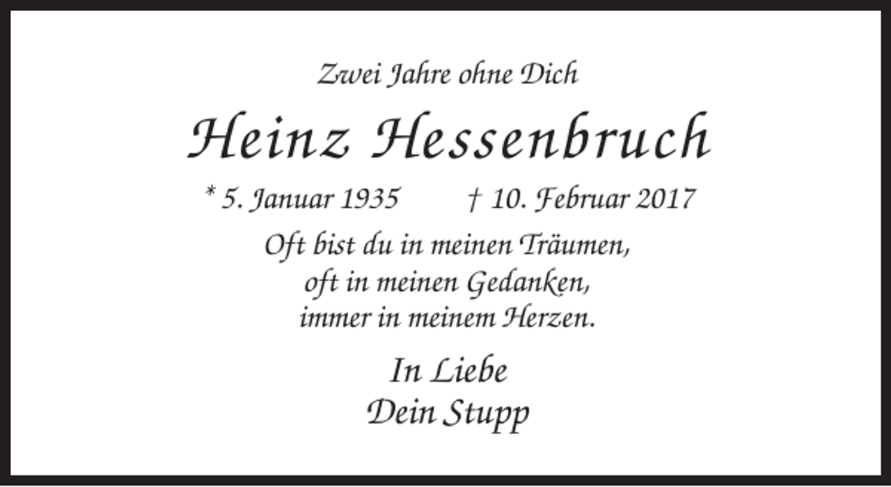 <p>Zwei Jahre ohne Dich</p><p>Heinz Hessenbruch<br />* 5. Januar 1935<br />† 10. Februar 2017<br />Oft bist du in meinen Träumen,<br />oft in meinen Gedanken,<br />immer in meinem Herzen.</p><p>In Liebe<br />Dein Stupp</p>