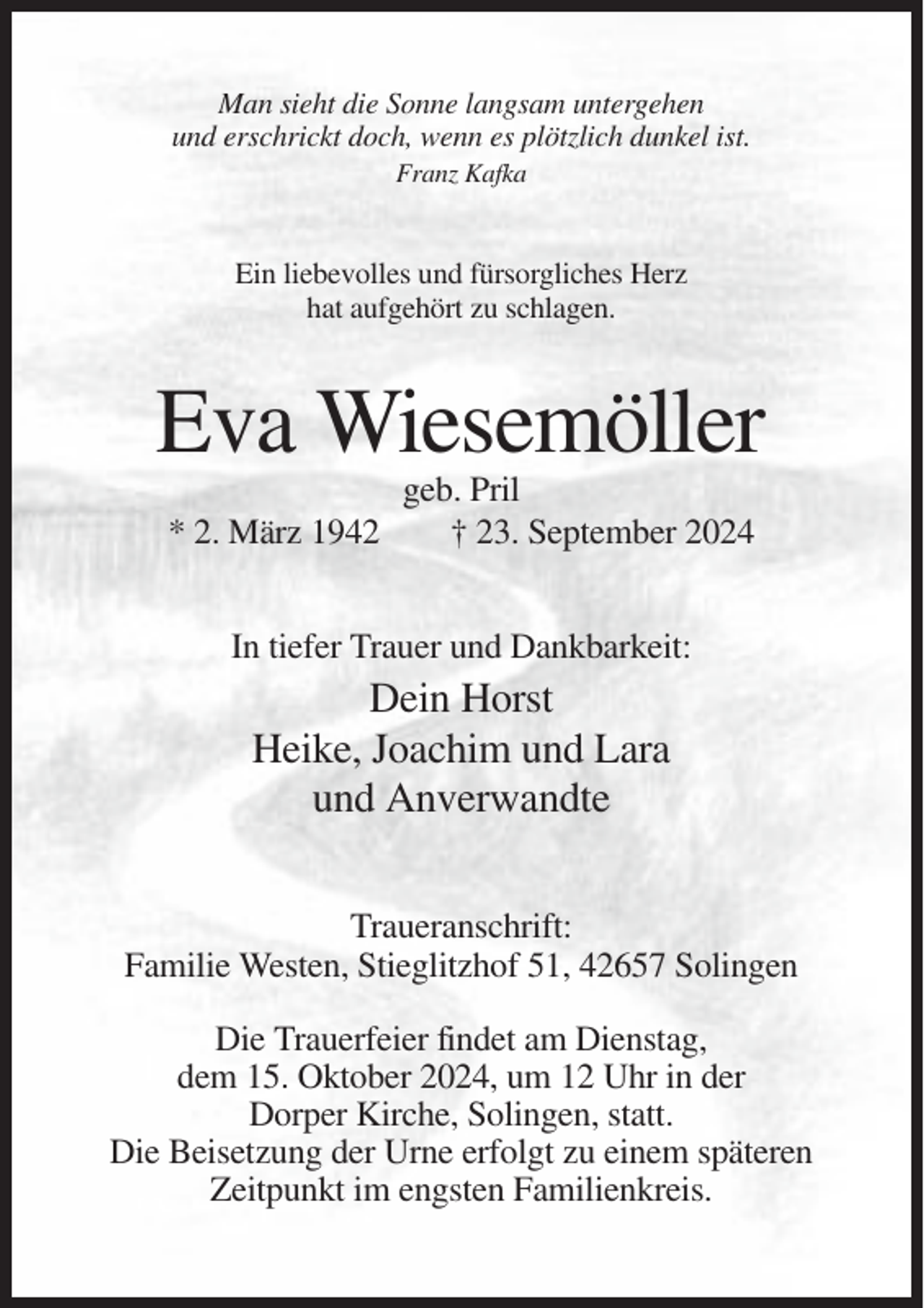 <p>Man sieht die Sonne langsam untergehen<br />und erschrickt doch, wenn es plötzlich dunkel ist.<br />Franz Kafka</p><p>Ein liebevolles und fürsorgliches Herz<br />hat aufgehört zu schlagen.</p><p>Eva Wiesemöller<br />* 2. März 1942</p><p>geb. Pril<br />† 23. September 2024</p><p>In tiefer Trauer und Dankbarkeit:</p><p>Dein Horst<br />Heike, Joachim und Lara<br />und Anverwandte<br />Traueranschrift:<br />Familie Westen, Stieglitzhof 51, 42657 Solingen<br />Die Trauerfeier findet am Dienstag,<br />dem 15. Oktober 2024, um 12 Uhr in der<br />Dorper Kirche, Solingen, statt.<br />Die Beisetzung der Urne erfolgt zu einem späteren<br />Zeitpunkt im engsten Familienkreis.</p>