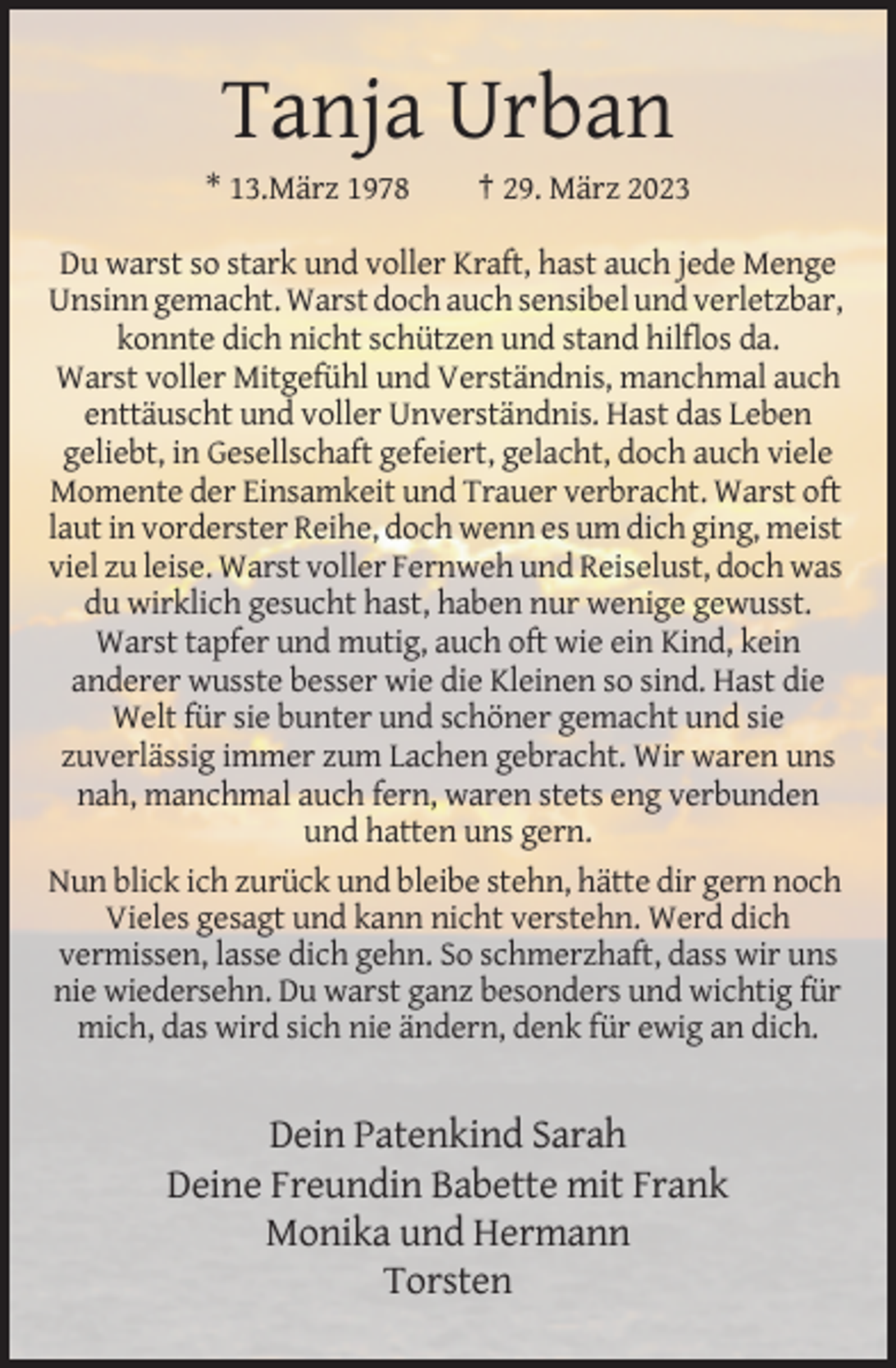 <p>Tanja Urban<br />* 13.März 1978</p><p>† 29. März 2023</p><p>Du warst so stark und voller Kraft, hast auch jede Menge<br />Unsinn gemacht. Warst doch auch sensibel und verletzbar,<br />konnte dich nicht schützen und stand hilflos da.<br />Warst voller Mitgefühl und Verständnis, manchmal auch<br />enttäuscht und voller Unverständnis. Hast das Leben<br />geliebt, in Gesellschaft gefeiert, gelacht, doch auch viele<br />Momente der Einsamkeit und Trauer verbracht. Warst oft<br />laut in vorderster Reihe, doch wenn es um dich ging, meist<br />viel zu leise. Warst voller Fernweh und Reiselust, doch was<br />du wirklich gesucht hast, haben nur wenige gewusst.<br />Warst tapfer und mutig, auch oft wie ein Kind, kein<br />anderer wusste besser wie die Kleinen so sind. Hast die<br />Welt für sie bunter und schöner gemacht und sie<br />zuverlässig immer zum Lachen gebracht. Wir waren uns<br />nah, manchmal auch fern, waren stets eng verbunden<br />und hatten uns gern.<br />Nun blick ich zurück und bleibe stehn, hätte dir gern noch<br />Vieles gesagt und kann nicht verstehn. Werd dich<br />vermissen, lasse dich gehn. So schmerzhaft, dass wir uns<br />nie wiedersehn. Du warst ganz besonders und wichtig für<br />mich, das wird sich nie ändern, denk für ewig an dich.</p><p>Dein Patenkind Sarah<br />Deine Freundin Babette mit Frank<br />Monika und Hermann<br />Torsten</p>